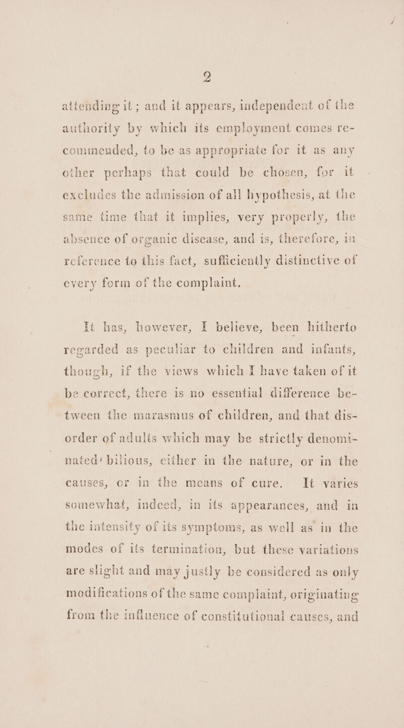 altending it; and it appears, independent of the authority by which its employment comes re- commended, to be as appropriate for it as any other perhaps that could be chosen, for it excludes the admission of all hypothesis, at the same time that it implies, very properly, the absence of organic disease, and is, therefore, in reference to this fact, sufficiently distinctive of every form of the complaint. It has, however, I believe, been hitherto regarded as peculiar to children and infants, though, if the views which I have taken of it be correct, there 1s no essential difference be- tween the marasmus of children, and that dis- order of adults which may be strictly denomi- nated’ bilious, either in the nature, or in the causes, or in the means of cure. It varies somewhat, indeed, in its appearances, and in the intensity of its symptoms, as well as in the modes of its termination, but these variations are slight and may justly be considered as only modifications of the same con nplaint, originating from the influence of constitutional causes, and