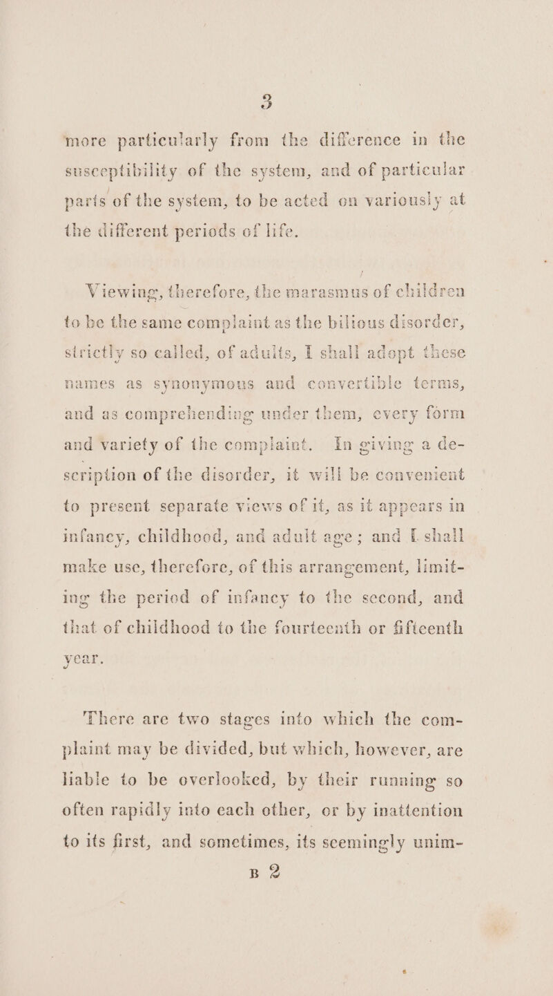 B more particularly from the difference in the susceptibility of the system, and of particular parts of the system, to be acted on variously at the different periods of life. Viewing, therefore, the marasmus of children to be the same complaint as the billous disorder, strictly so called, of adults, I shall adop st these names as synonymous and convertible terms, and as comprehending under them, every form and variety of the complaint. In giving a de- scription of the disorder, it will be convenient to present separate views of it, as it appears in infancy, childhood, and aduit age; and [ shali make use, therefore, of this arrangement, limit- ing the period of infancy to the second, and that of childhood to the fourteenth or fifteenth ‘There are two stages into which the com- plaint may be divided, but which, however, are liable to be overlooked, by their running so often rapidly into each other, or by inattention to its first, and sometimes, its seemingly unim-