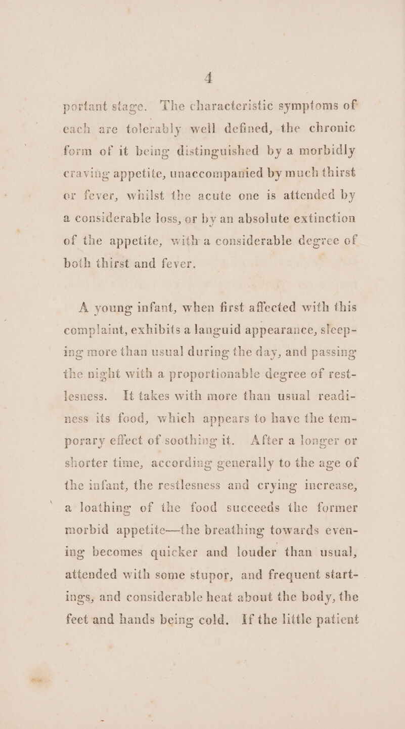 portant stage. The characteristic symptoms of each are tolerably well defined, the chronic craving appetite, unaccompanied by much thirst er fever, whilst the acute one is attended by a considerable loss, or by an absolute extinction of the appetite, with a considerable degree of both thirst and fever. A young infant, when first affected with this complaint, exhibits a languid appearance, sleep- ing more than usual during the day, and passing the night with a proportionable degree of rest- lesness. Ut takes with more than usual readi- ness its food, which appears to have the tem- porary effect of soothing it. After a longer or shorter time, according generally to the age of the infant, the restlesness and crying increase, a loathing of the food succeeds the former morbid appetite—the breathing towards even- ing becomes quicker and louder than usual, attended with some stupor, and frequent start- ings, and considerable heat about the body, the feet and hands being cold. If the little patient