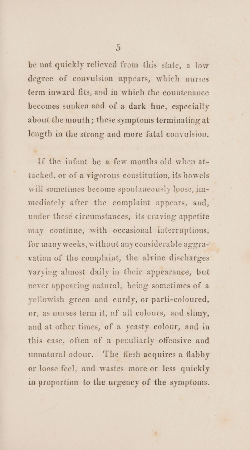 Do be not quickly relieved from this state, a low degree of convulsion appears, which nurses term inward fits, and in which the countenance becomes sunken and of a dark hue, especially about the mouth; these symptoms terminating at length in the strong and more fatal convulsion. Uf the infant be a few months old when at- tacked, or of a vigorous constitution, its bowels wilt sometimes become spontaneously loose, im- mediately after the complaint appears, and, under these circumstances, its craving appetite may continue, with occasional interruptions, for many weeks, without any considerable aggra- vation of the complaint, the alvine discharges varying almost daily in their appearance, but ge natural, being sometimes of a never appearin yellowish green and curdy, or parti-coloured, or, as nurses term it, of all colours, and slimy, and at other times, of a yeasty colour, and in this.case, often of a peculiarly offensive and unnatural odour. ‘The flesh acquires a flabby or loose feel, and wastes more or less quickly in proportion to the urgency of the symptoms.