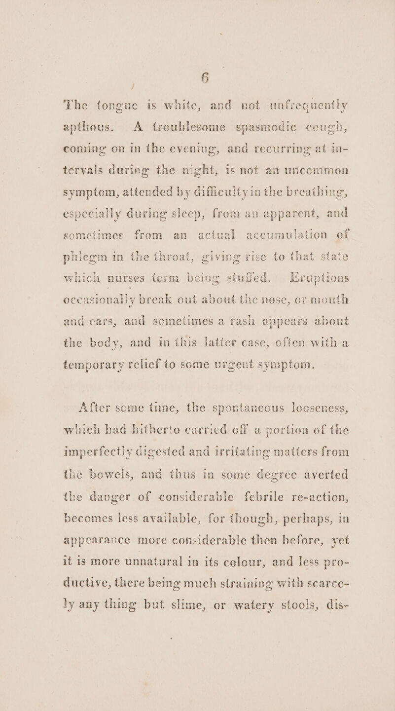 The tongue is white, and not unfrequently apthous. A troublesome spasmodic cough, coming on in the evening, and recurring at in- tervals during the night, 1s not am uncommon symptom, attended by difficultyia the breathing, especially during sleep, from an apparent, and sometimes from an actual accumulation of phiegm in the throat, giving rise to that stat -h nurses term being stuffed. Eruptions occasionally break out about the nose, or mouth and cars, and sometimes a rash appears about the body, and ia this latter case, often with a temporary relief to some urgent symptom. After seme time, the spontaneous Iooseness, which had hitherto carried off a portion of the imperfectly digested and irritating matters from the bowels, and thus in some degree averted the danger of considerable febrile re-action, becomes less available, for though, perhaps, in appearance more considerable then before, yet if is more unnatural in its colour, and less pro- ductive, there being much straining with scarce- ly any thing but slime, or watery stools, dis-