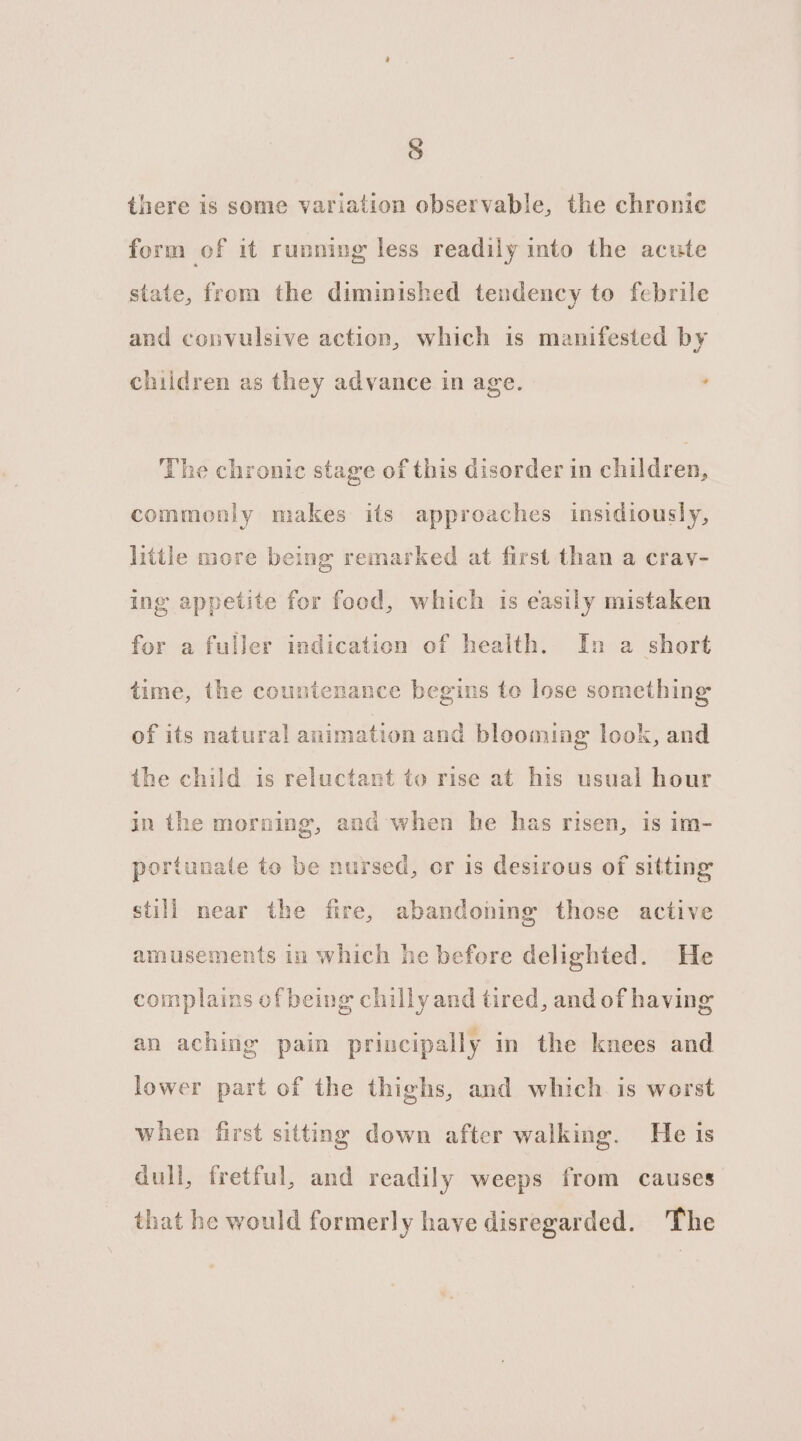 there is some variation observable, the chronic form of it running less readily into the acute state, from the diminished tendency to febrile and convulsive action, which is manifested by children as they advance in age. , The chronic stage of this disorder in children, commonly makes its approaches insidiously, little more being remarked at first than a crav- ing appetite for food, which is easily mistaken for a fuller indication of health. In a short time, the countenance begins to lose something of its natural animation and blooming look, and the child is reluctant to rise at his usual hour in the morning, and when he has risen, is im- portunate to be nursed, or is desirous of sitting still near the fire, abandoning those active amusements in which he before delighted. He complains of being chilly and tired, and of having an aching pain principally in the knees and lower part of the thighs, and which is worst when first sitting down after walking. He is dull, fretful, and readily weeps from causes that he would formerly have disregarded. The