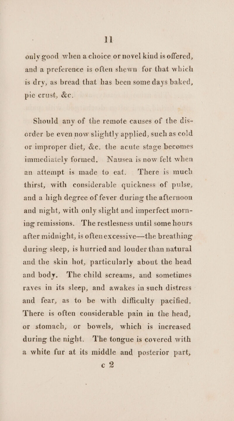 only good when achoice or novel kind is offered, and a preference is often shewn for that which is dry, as bread that has been some days baked, pie crust, &amp;c. Should any of the remote causes of the dis- order be even now slightly applied, such as coid or improper diet, &amp;c. the acute stage becomes immediaiely formed, Nausea is now felt when an attempt is made to eat. There is much thirst, with considerable quickness of pulse, and a high degree of fever during the afternoon and night, with only slight and imperfect morn- ing remissions. ‘The restlesness until some hours after midnight, is often excessive—the breathing during sleep, is hurried and louder than natural and the skin hot, particularly about the head and body. ‘The child screams, and sometimes raves in its sleep, and awakes in such distress and fear, as to be with difficulty pacified. There is often considerable pain in the head, or stomach, or bowels, which is increased during the night. The tongue is covered with a white fur at its middle and posterior part, c 2