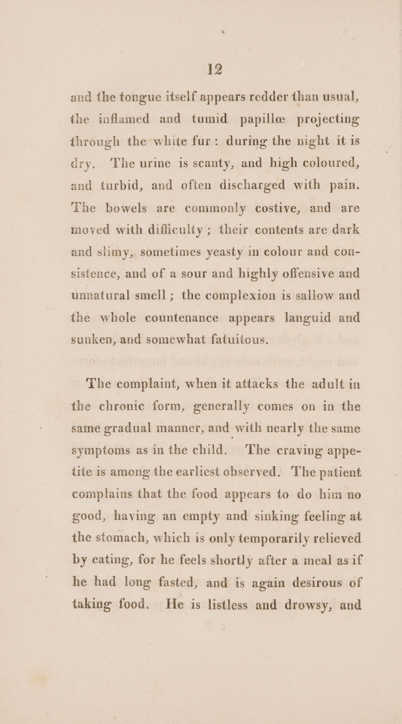 and the tongue itself appears redder than usual, the inflamed and tumid papille projecting through the white fur: during the night it 1s dry. ‘The urine is scanty, and high coloured, and turbid, and often discharged with pain. The bowels are commonly costive, and are moved with difiiculty ; their contents are dark and slimy, sometimes yeasty in colour and con- sistence, and of a sour and highly offensive and unnatural smell ; the complexion is sallow and the whole countenance appears languid and sunken, and somewhat fatuitous. The complaint, when it attacks the adult in the chronic form, generally comes on in the same gradual manner, and with nearly the same symptoms asin the child. The craving appe- tite is among the earliest observed. The patient complains that the food appears to do him no good, having an empty and sinking feeling at the stomach, which is only temporarily relieved | by eating, for he feels shortly after a meal asif he had long fasted, and is again desirous of taking food. He is listless and drowsy, and