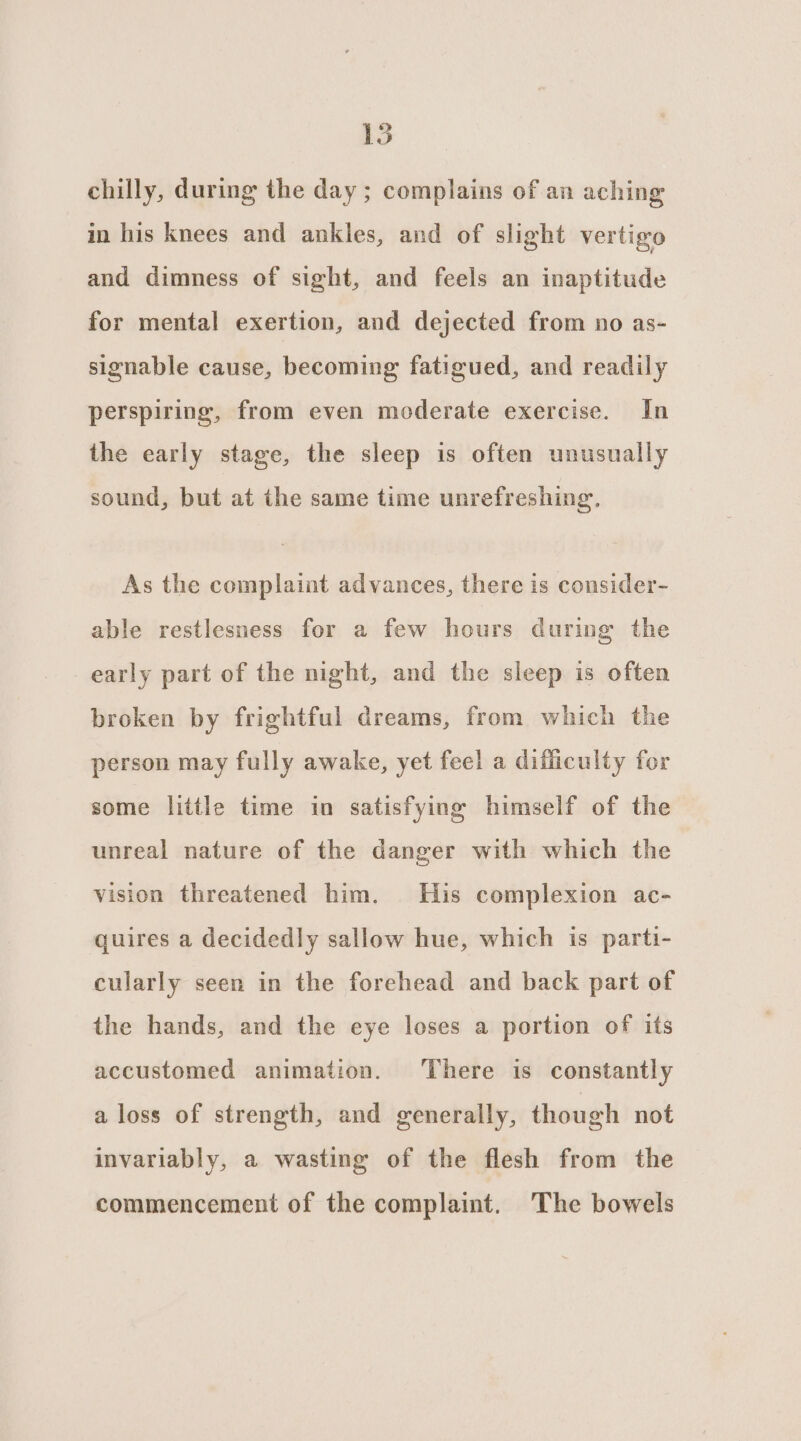 LS chilly, during the day ; complains of an aching in his knees and ankles, and of slight vertigo and dimness of sight, and feels an inaptitude for mental exertion, and dejected from no as- signable cause, becoming fatigued, and readily perspiring, from even moderate exercise. In the early stage, the sleep is often unusually sound, but at the same time unrefreshing. As the complaint advances, there is consider- able restlesness for a few hours during the early part of the night, and the sleep is often broken by frightful dreams, from which the person may fully awake, yet feel a difficulty for some little time in satisfying himself of the unreal nature of the danger with which the vision threatened him. His complexion ac- quires a decidedly sallow hue, which is parti- cularly seen in the forehead and back part of the hands, and the eye loses a portion of its accustomed animation. There is constantly a loss of strength, and generally, though not invariably, a wasting of the flesh from the commencement of the complaint. The bowels