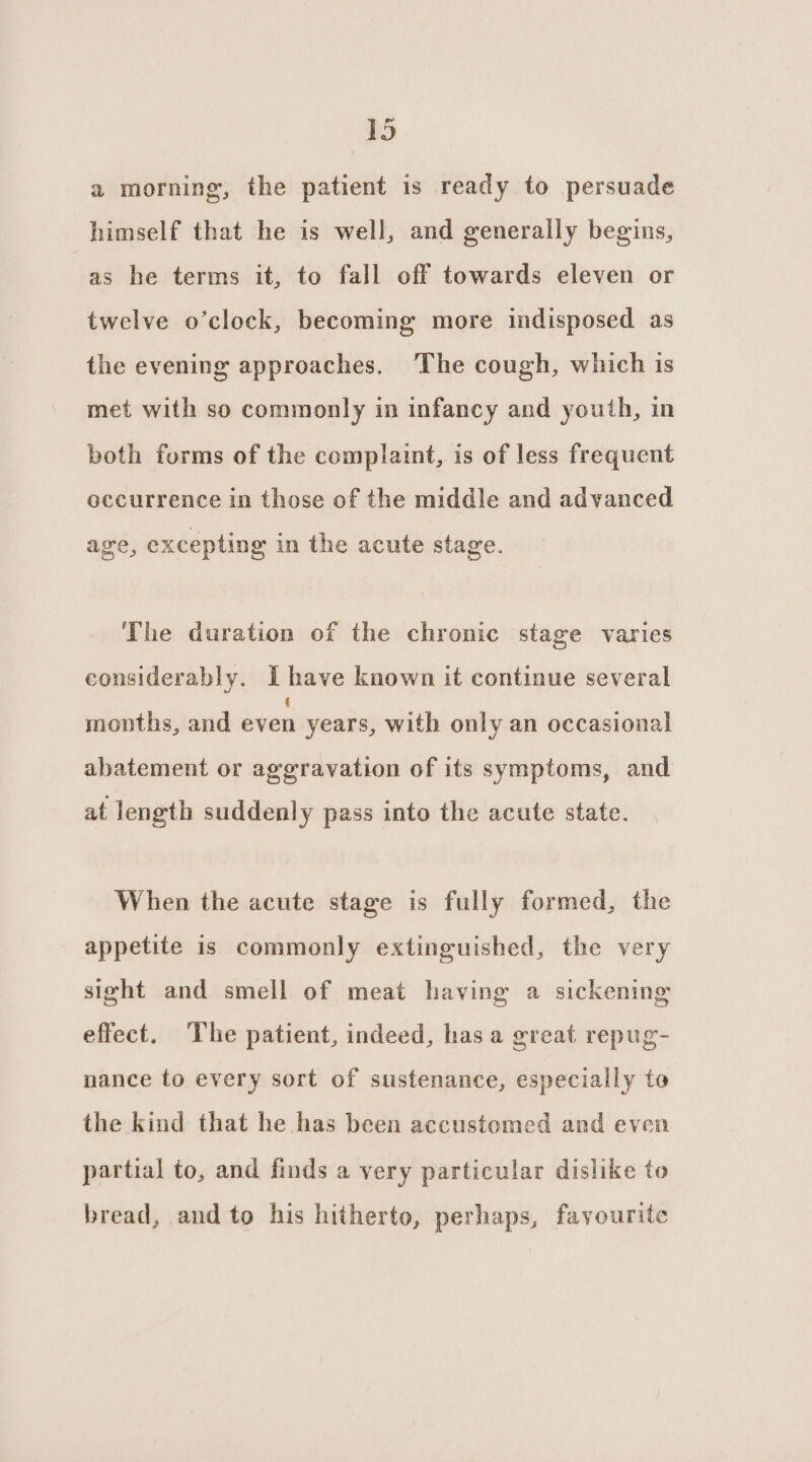 a morning, the patient is ready to persuade himself that he is well, and generally begins, as he terms it, to fall off towards eleven or twelve o’clock, becoming more indisposed as the evening approaches. The cough, which is met with so commonly in infancy and youth, in both forms of the complaint, is of less frequent occurrence in those of the middle and advanced age, excepting in the acute stage. The duration of the chronic stage varies considerably. Ihave known it continue several months, and ee years, with only an occasional abatement or aggravation of its symptoms, and at length suddenly pass into the acute state. When the acute stage is fully formed, the appetite is commonly extinguished, the very sight and smell of meat having a sickening effect. The patient, indeed, has a great repug- nance to every sort of sustenance, especially to the kind that he has been accustomed and even partial to, and finds a very particular dislike to bread, and to his hitherto, perhaps, favourite