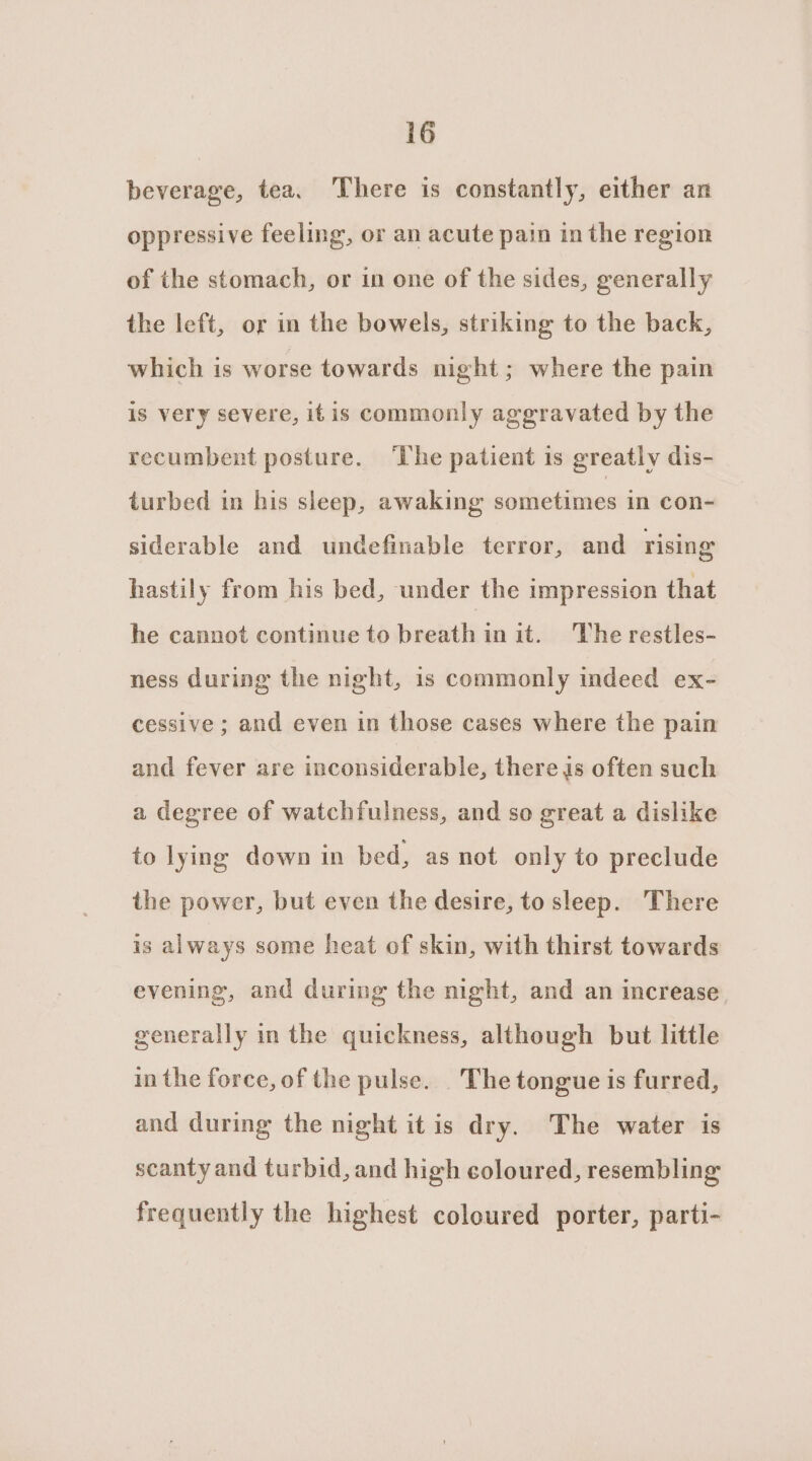 beverage, tea. There is constantly, either an oppressive feeling, or an acute pain in the region of the stomach, or in one of the sides, generally the left, or in the bowels, striking to the back, which is worse towards night; where the pain is very severe, itis commonly aggravated by the recumbent posture. ‘The patient is greatly dis- turbed in his sleep, awaking sometimes in con- siderable and undefinable terror, and rising hastily from his bed, under the impression that he cannot continue to breath in it. ‘The restles- ness during the night, is commonly indeed ex- cessive; and even in those cases where the pain and fever are inconsiderable, there is often such a degree of watchfulness, and so great a dislike to lying down in bed, as not only to preclude the power, but even the desire, to sleep. There is always some heat of skin, with thirst towards evening, and during the night, and an increase. generally in the quickness, although but little in the force, of the pulse. . The tongue is furred, and during the night itis dry. The water is scanty and turbid, and high coloured, resembling frequently the highest coloured porter, parti-