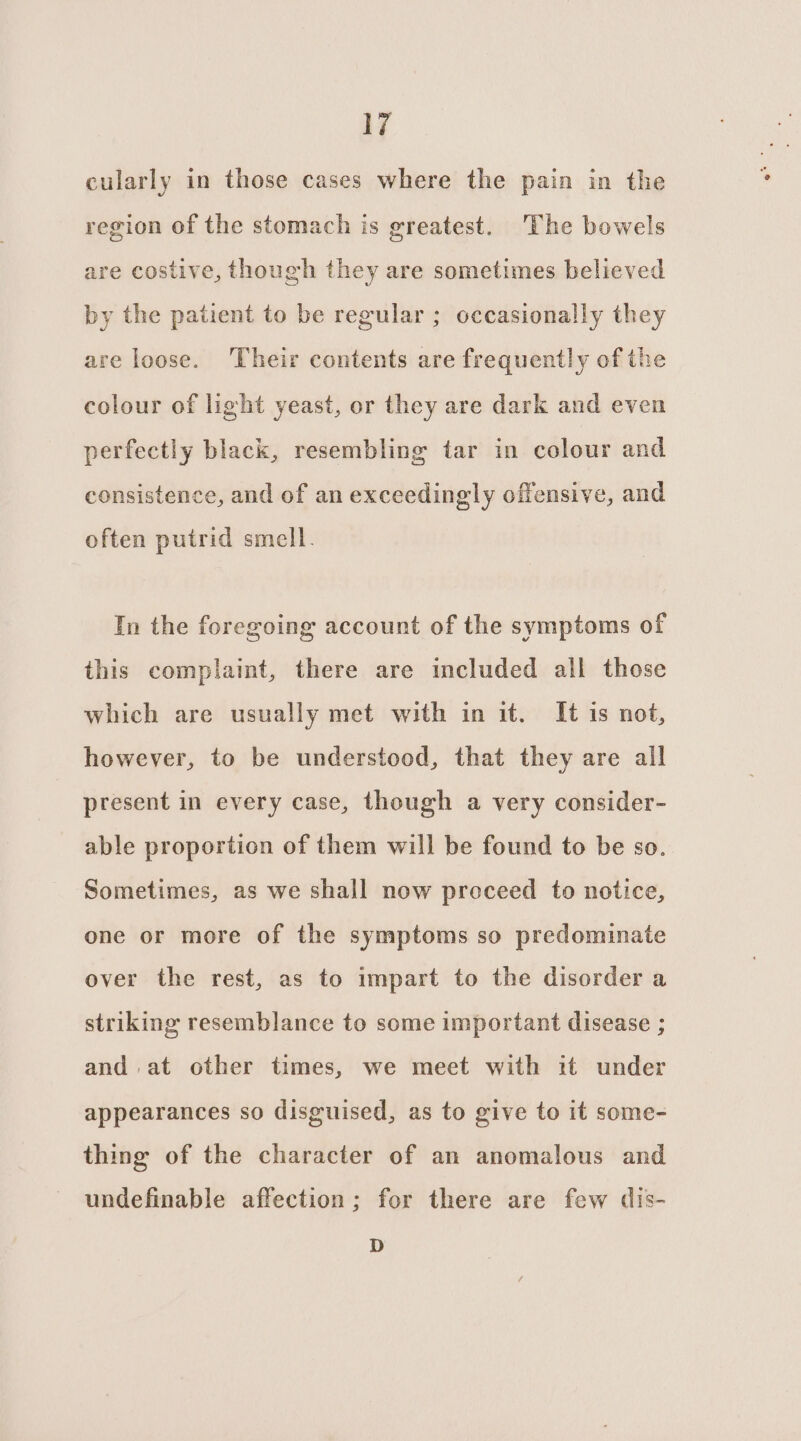 cularly in those cases where the pain in the region of the stomach is greatest. The bowels are costive, though they are sometimes believed by the patient to be regular ; occasionally they are loose. Their contents are frequently of the colour of light yeast, or they are dark and even perfectly black, resembling tar in colour and consistence, and of an exceedingly offensive, and often putrid smell. In the foregoing account of the symptoms of this complaint, there are included all those which are usually met with in it. It is not, however, to be understood, that they are all present in every case, though a very consider- able proportion of them will be found to be so. Sometimes, as we shall now proceed to notice, one or more of the symptoms so predominate over the rest, as to impart to the disorder a striking resemblance to some important disease ; and at other times, we meet with it under appearances so disguised, as to give to it some- thing of the character of an anomalous and undefinable affection; for there are few dis- D