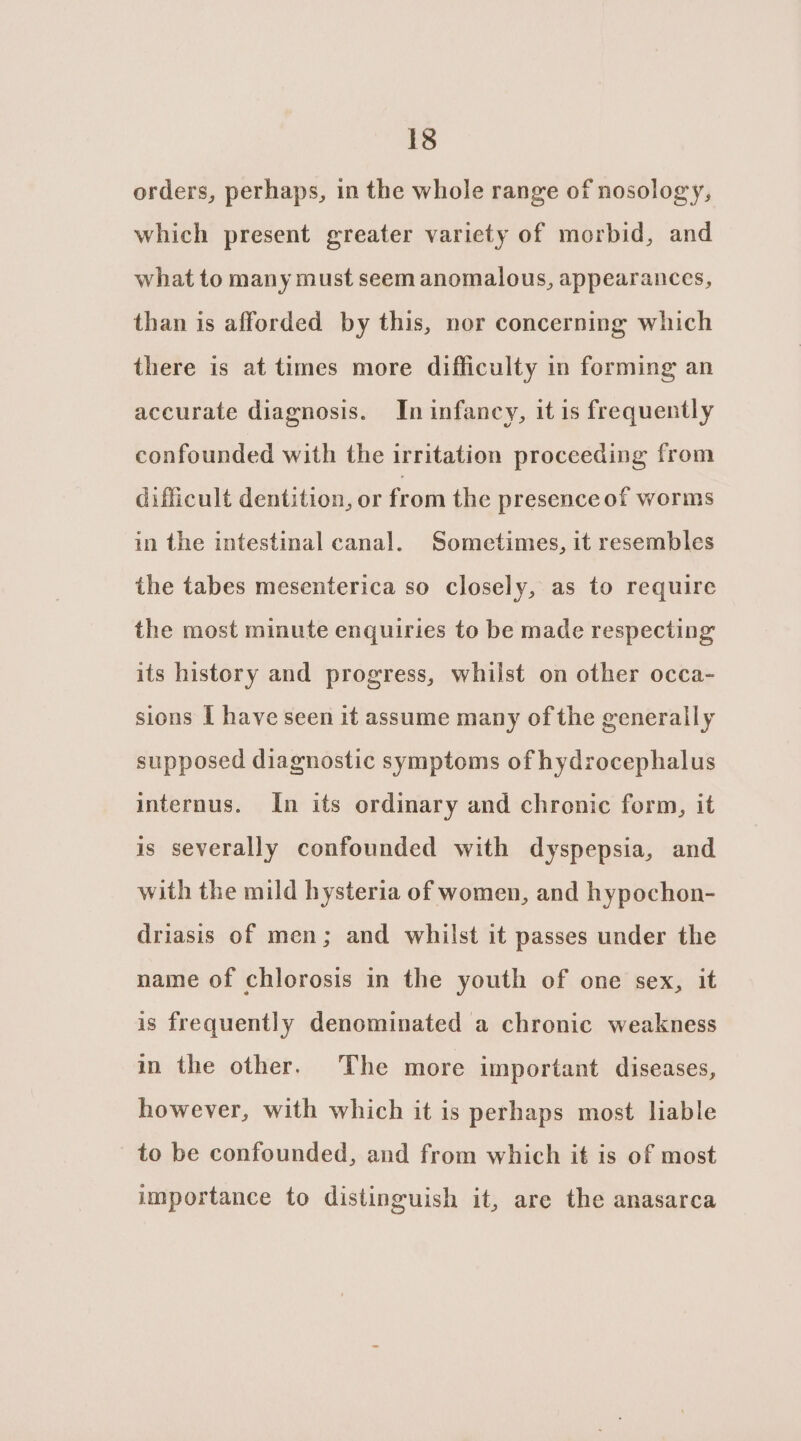 orders, perhaps, in the whole range of nosology, which present greater variety of morbid, and what to many must seem anomalous, appearances, than is afforded by this, nor concerning which there is at times more difficulty in forming an accurate diagnosis. In infancy, it is frequently confounded with the irritation proceeding from difficult dentition, or from the presence of worms in the intestinal canal. Sometimes, it resembles the tabes mesenterica so closely, as to require the most minute enquiries to be made respecting its history and progress, whilst on other occa- sions I have seen it assume many of the generally supposed diagnostic symptoms of hydrocephalus internus. In its ordinary and chronic form, it is severally confounded with dyspepsia, and with the mild hysteria of women, and hypochon- driasis of men; and whilst it passes under the name of chlorosis in the youth of one sex, it is frequently denominated a chronic weakness in the other. The more important diseases, however, with which it is perhaps most liable to be confounded, and from which it is of most importance to distinguish it, are the anasarca