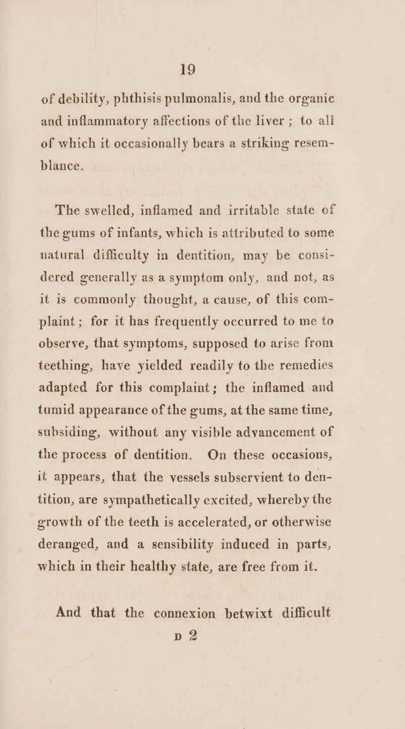 of debility, phthisis pulmonalis, and the organic and inflammatory affections of the liver ; to all of which it occasionally bears a striking resem- blance. The swelled, inflamed and irritable state of the gums of infants, which is attributed to some natural difficulty in dentition, may be consi- dered generally as a symptom only, and not, as it is commonly thought, a cause, of this com- plaint; for it has frequently occurred to me to observe, that symptoms, supposed to arise from teething, have yielded readily to the remedies adapted for this complaint; the inflamed and tumid appearance of the gums, at the same time, subsiding, without any visible advancement of the process of dentition. On these occasions, it appears, that the vessels subservient to den- tition, are sympathetically excited, whereby the growth of the teeth is accelerated, or otherwise deranged, and a sensibility induced in parts, which in their healthy state, are free from it. And that the connexion betwixt difficult Dd 2