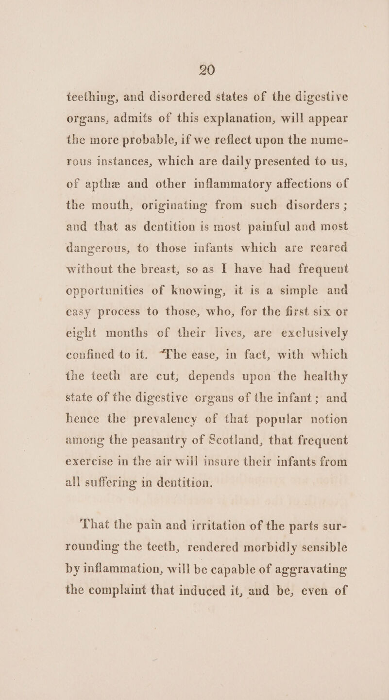 teething, and disordered states of the digestive organs, admits of this explanation, will appear the more probable, if we reflect upon the nume- rous instances, which are daily presented to us, of apthe and other inflammatory affections of the mouth, originating from such disorders ; and that as dentition is most painful and most dangerous, to those infants which are reared without the breast, so as I have had frequent opportunities of knowing, it is a simple and easy process to those, who, for the first six or eight months of their lives, are exclusively confined to it. “Ihe ease, in fact, with which the teeth are cut, depends upon the healthy state of the digestive organs ef the infant; and hence the prevalency of that popular notion among the peasantry of Scotland, that frequent exercise in the air will insure their infants from all suffering in dentition. That the pain and irritation of the parts sur- rounding the teeth, rendered morbidly sensible by inflammation, will be capable of aggravating the complaint that induced it, and be, even of