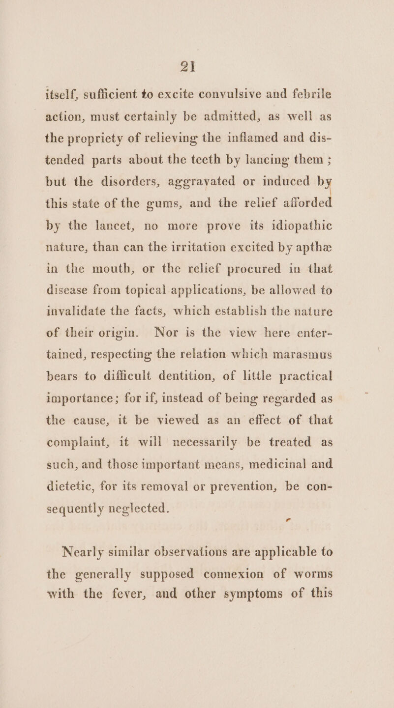 Zi itself, sufficient to excite convulsive and febrile ~ action, must certainly be admitted, as well as the propriety of relieving the inflamed and dis- tended parts about the teeth by lancing them ; but the disorders, aggravated or induced by this state of the gums, and the relief afforded by the lancet, no more prove its idiopathic nature, than can the irritation excited by apthe in the mouth, or the relief procured in that disease from topical applications, be allowed to invalidate the facts, which establish the nature of their origin. Nor is the view here enter- tained, respecting the relation which marasmus bears to difficult dentition, of little practical importance; for if, instead of being regarded as the cause, it be viewed as an effect of that complaint, it will necessarily be treated as such, and those important means, medicinal and dietetic, for its removal or prevention, be con- sequently neglected. Nearly similar observations are applicable to the generally supposed connexion of worms with the fever, and other symptoms of this