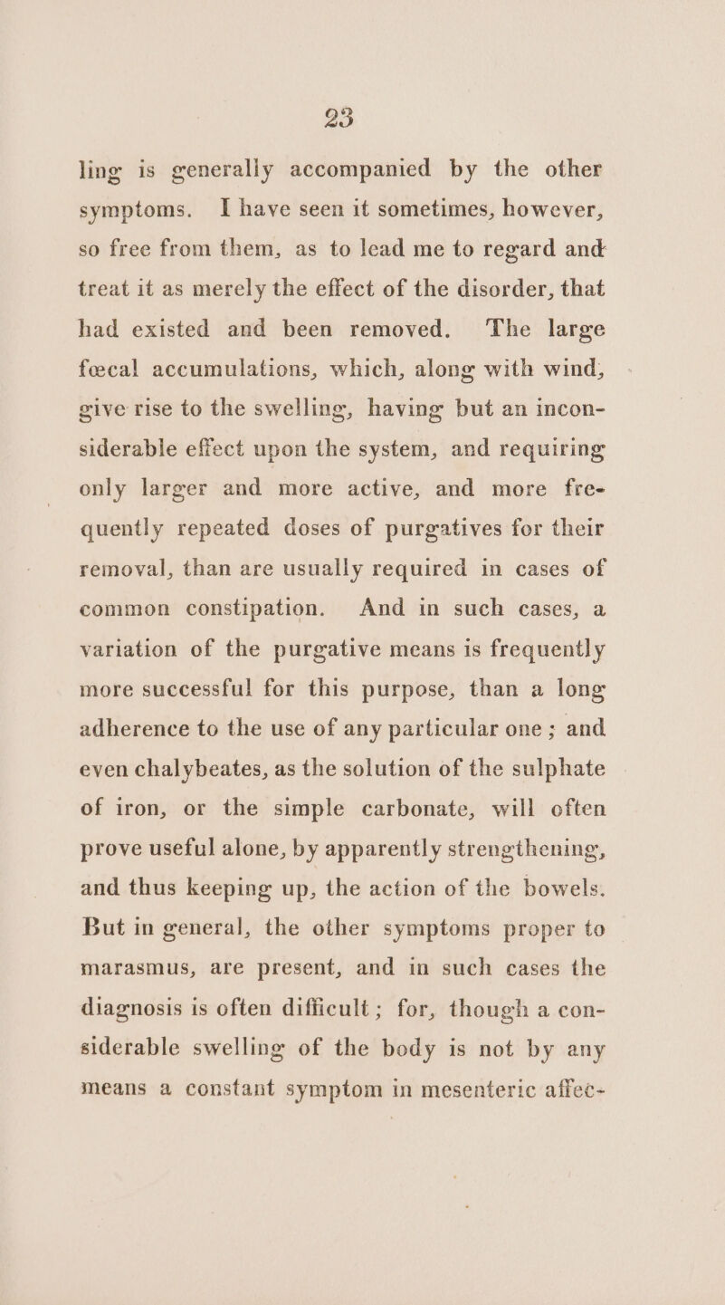 ling is generally accompanied by the other symptoms. I have seen it sometimes, however, so free from them, as to lead me to regard and treat it as merely the effect of the disorder, that had existed and been removed. ‘The large feecal accumulations, which, along with wind, give rise to the swelling, having but an incon- siderable effect upon the system, and requiring only larger and more active, and more fre- quently repeated doses of purgatives for their removal, than are usually required in cases of common constipation. And in such cases, a variation of the purgative means is frequently more successful for this purpose, than a long adherence to the use of any particular one ; and even chalybeates, as the solution of the sulphate | of iron, or the simple carbonate, will often prove useful alone, by apparently strengthening, and thus keeping up, the action of the bowels. But in general, the other symptoms proper to marasmus, are present, and in such cases the diagnosis is often difficult ; for, though a con- siderable swelling of the body is not by any means a constant symptom in mesenteric affec-