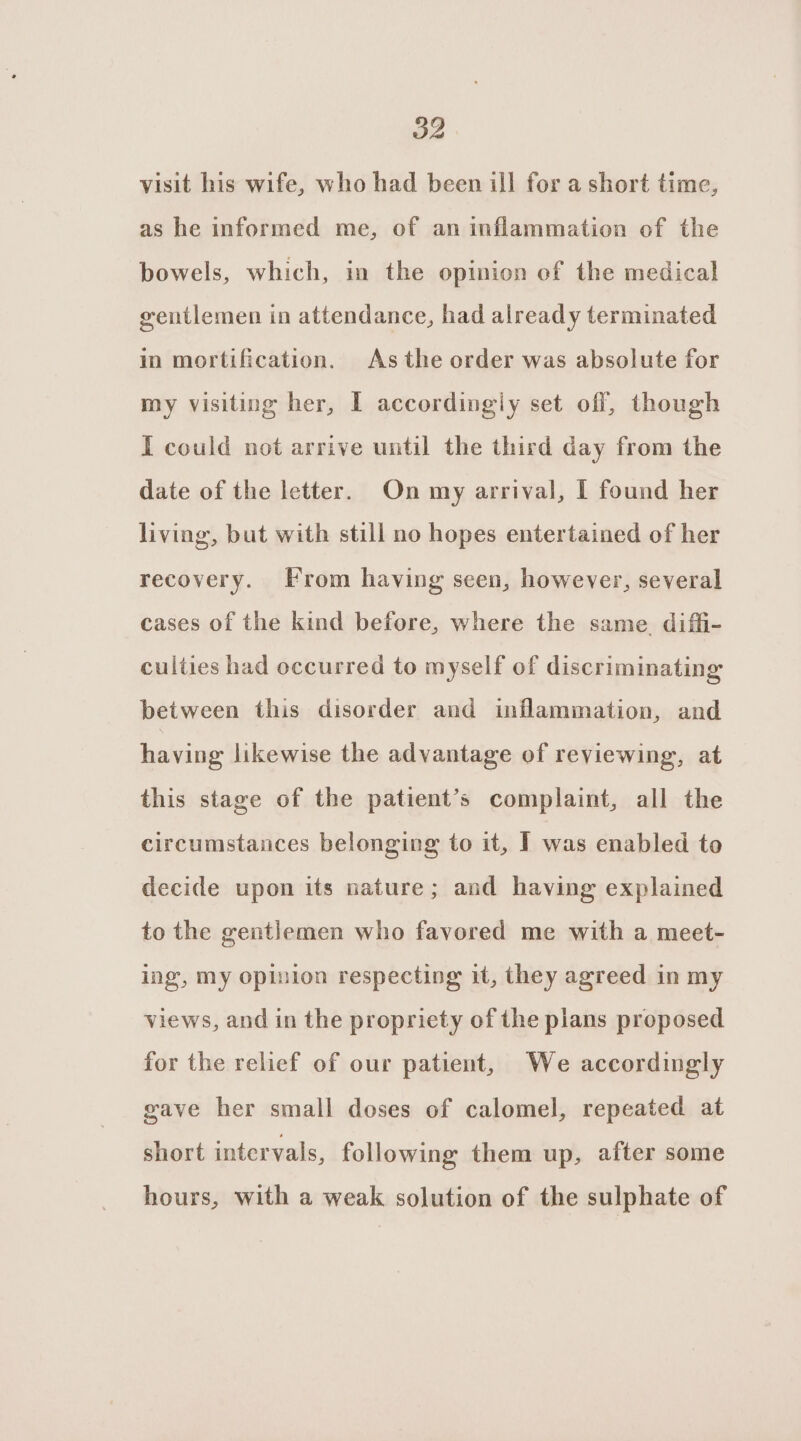 visit his wife, who had been ill for a short time, as he informed me, of an inflammation of the bowels, which, in the opinion of the medical gentlemen in attendance, had already terminated in mortification. As the order was absolute for my visiting her, I accordingly set off, though I could not arrive until the third day from the date of the letter. On my arrival, I found her living, but with still no hopes entertained of her recovery. From having seen, however, several cases of the kind before, where the same diffi- culties had occurred to myself of discriminating between this disorder and inflammation, and having likewise the advantage of reviewing, at this stage of the patient’s complaint, all the circumstances belonging to it, ] was enabled to decide upon its nature; and having explained to the gentlemen who favored me with a meet- ing, my opinion respecting it, they agreed in my views, and in the propriety of the plans proposed for the relief of our patient, We accordingly gave her small doses of calomel, repeated at short intervals, following them up, after some hours, with a weak solution of the sulphate of