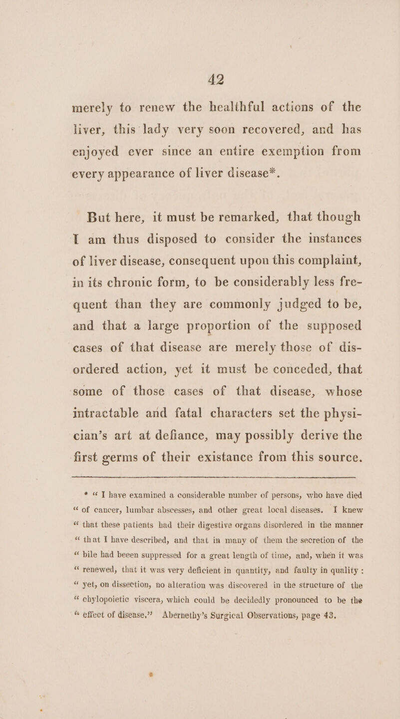 merely to renew the healthful actions of the liver, this lady very soon recovered, and has enjoyed ever since an entire exemption from every appearance of liver disease*. But here, it must be remarked, that though I am thus disposed to consider the instances of liver disease, consequent upon this complaint, in its chronic form, to be considerably less fre- quent than they are commonly judged to be, and that a large proportion of the supposed cases of that disease are merely those of dis- ordered action, yet it must be conceded, that some of those cases of that disease, whose intractable and fatal characters set the physi- cian’s art at defiance, may possibly derive the first germs of their existance from this source. * « T have examined a considerable number of persons, who have died “ of cancer, lumbar abscesses, and other great local diseases. I knew “ that these patients had their digestive organs disordered in the manner “ that I have described, and that in many of them the secretion of the “ bile had beeen suppressed for a great length of time, and, when it was “renewed, that it was very deficient in quantity, and faulty in quality : “ yet, on dissection, no alteration was discovered in the structure of the “ chylopoietic viscera, which could be decidedly pronounced to be the “ effect of disease,” Abernethy’s Surgical Observations, page 43.