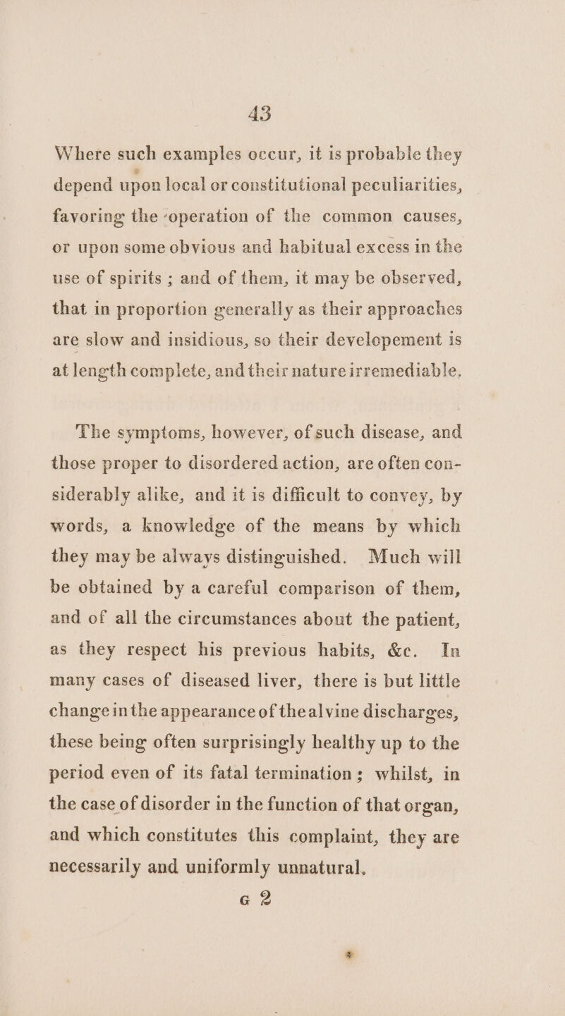 AS Where such examples occur, it is probable they depend upon local or constitutional peculiarities, favoring the ‘operation of the common causes, or upon some obvious and habitual excess in the use of spirits ; and of them, it may be observed, that in proportion generally as their approaches are slow and insidious, so their developement is at length complete, and their nature irremediable. The symptoms, however, of such disease, and those proper to disordered action, are often con- siderably alike, and it is difficult to convey, by words, a knowledge of the means by which they may be always distinguished. Much will be obtained by a careful comparison of them, and of all the circumstances about the patient, as they respect his previous habits, &amp;c. In many cases of diseased liver, there is but little change inthe appearance of theal vine discharges, these being often surprisingly healthy up to the period even of its fatal termination; whilst, in the case of disorder in the function of that organ, and which constitutes this complaint, they are necessarily and uniformly unnatural. G 2