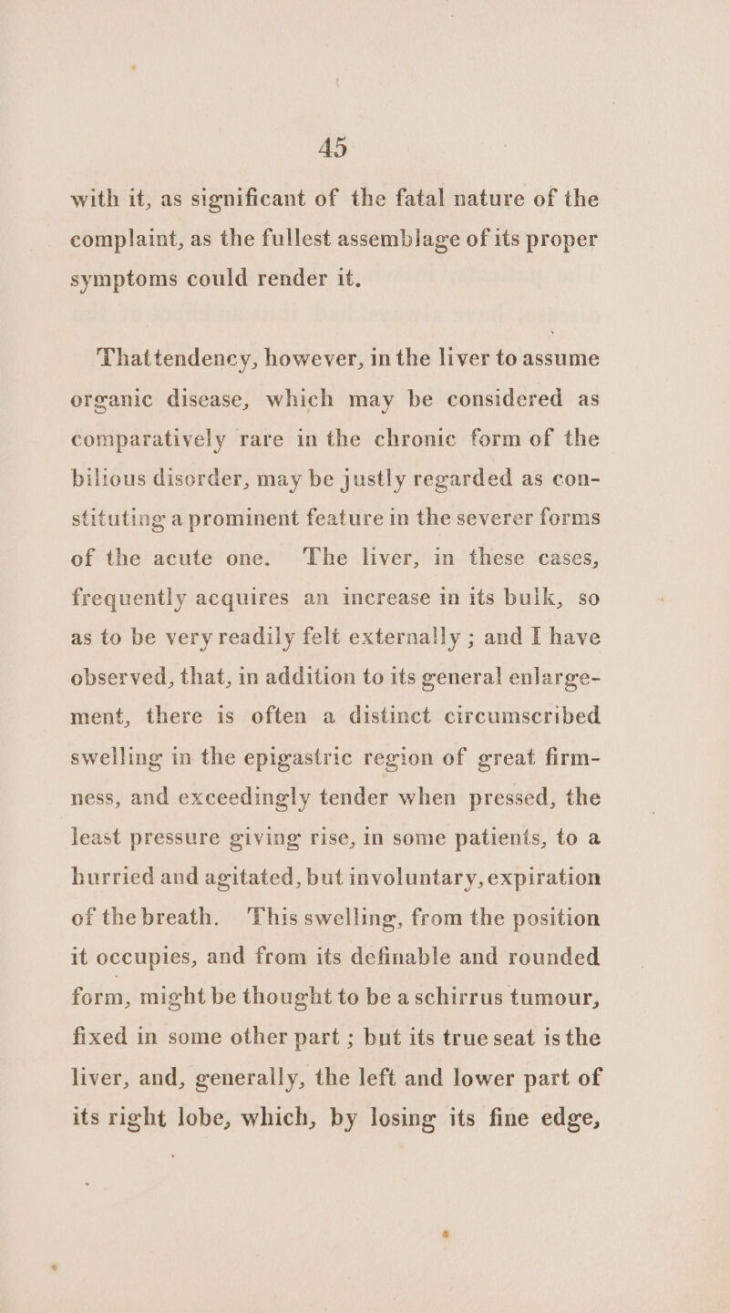 with it, as significant of the fatal nature of the complaint, as the fullest assemblage of its proper symptoms could render it. Thattendency, however, in the liver to assume organic disease, which may be considered as comparatively rare in the chronic form of the bilious disorder, may be justly regarded as con- stituting a prominent feature in the severer forms of the acute one. The liver, in these cases, frequently acquires an increase in its bulk, so as to be very readily felt externally ; and I have observed, that, in addition to its general enlarge- ment, there is often a distinct circumscribed swelling in the epigastric region of great firm- ness, and exceedingly tender when pressed, the least pressure giving rise, in some patients, to a hurried and agitated, but involuntary, expiration of thebreath. This swelling, from the position it occupies, and from its definable and rounded form, might be thought to be aschirrus tumour, fixed in some other part ; but its true seat is the liver, and, generally, the left and lower part of its right lobe, which, by losing its fine edge,