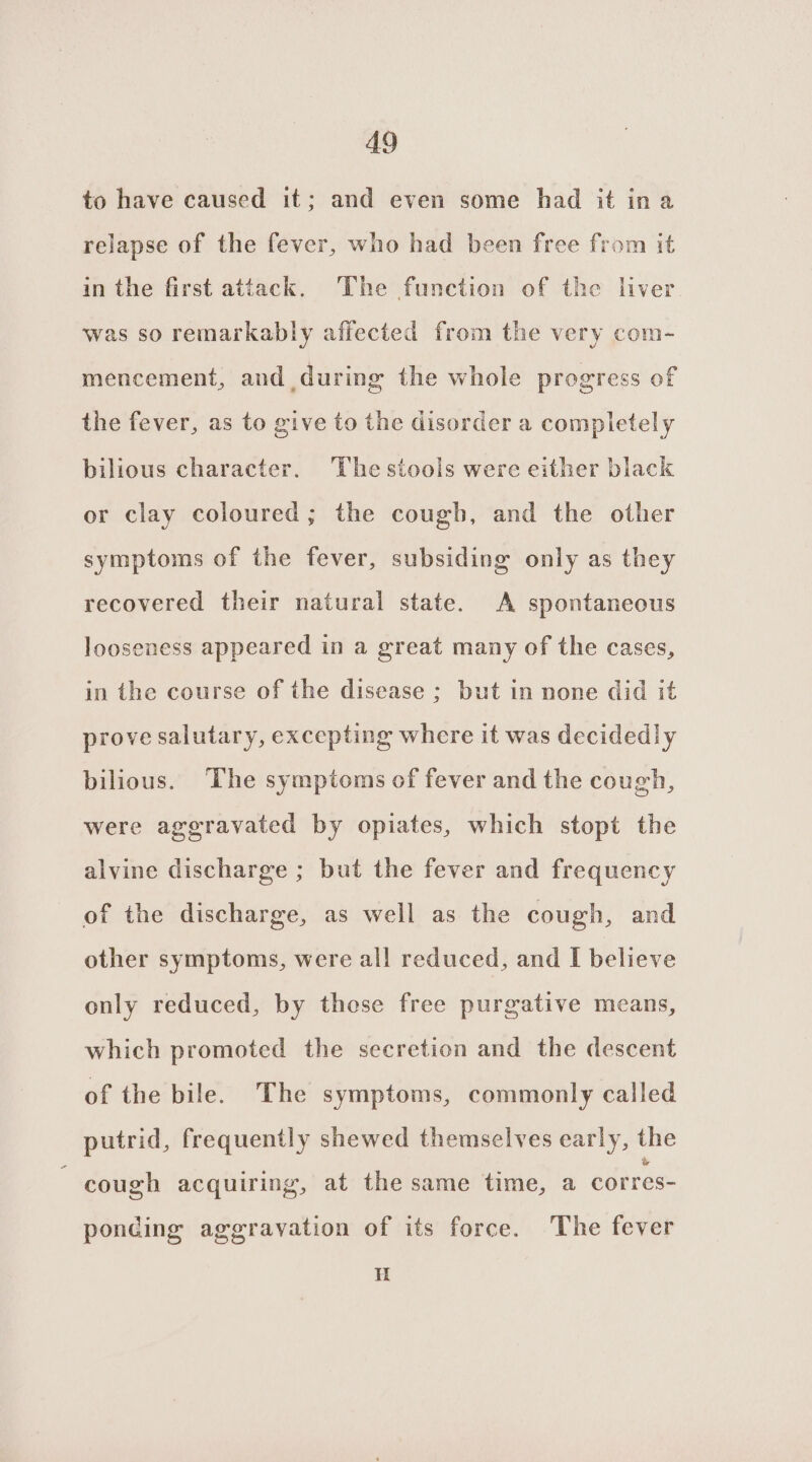 to have caused it; and even some had it ina relapse of the fever, who had been free from it in the first attack. The function of the liver was so remarkably affected from the very com- mencement, and during the whole progress of the fever, as to give to the disorder a completely bilious character. The stools were either black or clay coloured; the cough, and the other symptoms of the fever, subsiding only as they recovered their natural state. A spontaneous looseness appeared in a great many of the cases, in the course of the disease ; but in none did it prove salutary, excepting where it was decidedly bilious. The symptoms of fever and the cough, were aggravated by opiates, which stopt the alvine discharge ; but the fever and frequency of the discharge, as well as the cough, and other symptoms, were all reduced, and I believe only reduced, by those free purgative means, which promoted the secretion and the descent of the bile. The symptoms, commonly called putrid, frequently shewed themselves early, the cough acquiring, at the same time, a corres- ponding aggravation of its force. The fever H