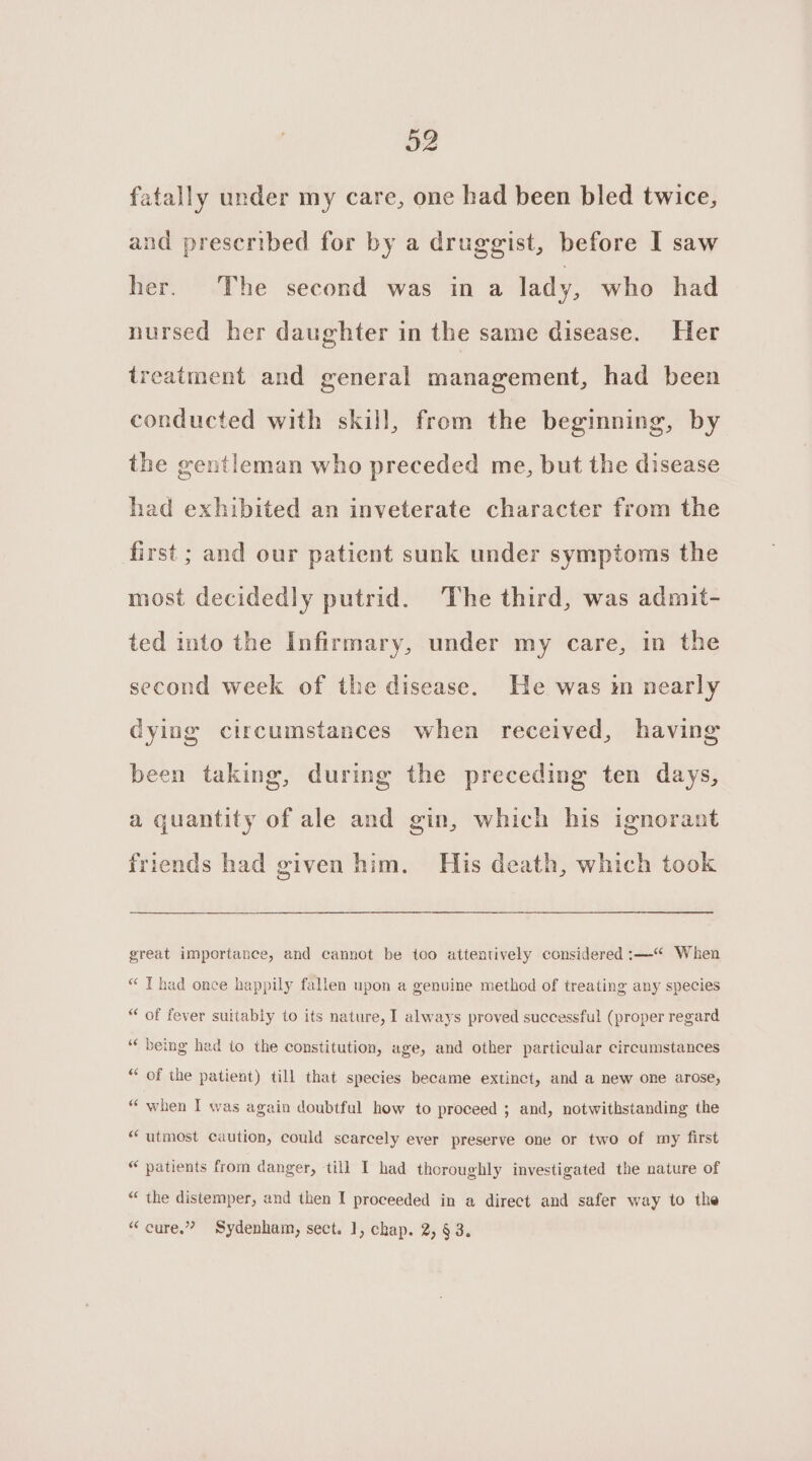 32 fatally under my care, one had been bled twice, and prescribed for by a druggist, before I saw her. The second was in a lady, who had nursed her daughter in the same disease. Her treatment and general management, had been conducted with skill, from the beginning, by the gentleman who preceded me, but the disease had exhibited an inveterate character from the first ; and our patient sunk under symptoms the most decidedly putrid. The third, was admit- ted into the Infirmary, under my care, in the second week of the disease. He was in nearly dying circumstances when received, having been taking, during the preceding ten days, a quantity of ale and gin, which his ignorant friends had given him. His death, which took great importance, and cannot be too attentively considered :—“ When “ Thad once happily fallen upon a genuine method of treating any species “ of fever suitably to its nature, I always proved successful (proper regard ‘“‘ being had to the constitution, age, and other particular circumstances “ of the patient) till that species became extinct, and a new one arose, “ when I was again doubtful how to proceed ; and, notwithstanding the “utmost caution, could scarcely ever preserve one or two of my first “ patients from danger, till I had thoroughly investigated the nature of “ the distemper, and then I proceeded in a direct and safer way to the