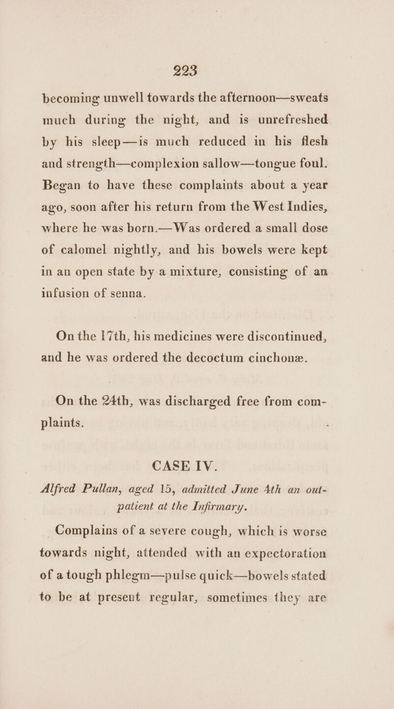 becoming unwell towards the afternoon-——sweats much during the night, and is unrefreshed by his sleep—is much reduced in his flesh and strength—complexion sallow—tongue foul. Began to have these complaints about a year ago, soon after his return from the West Indies, where he was born.— Was ordered a small dose of calomel nightly, and his bowels were kept in an open state by a mixture, consisting of an infusion of senna. On the 17th, his medicines were discontinued, and he was ordered the decoctum cinchone. On the 24th, was discharged free from com- plaints. CASE IV. Alfred Pullan, aged 15, admitted June Ath an out- patient at the Infirmary. Complains of a severe cough, which is worse towards night, attended with an expectoration of a tough phlegm—pulse quick—bowels stated to be at present regular, sometimes they are