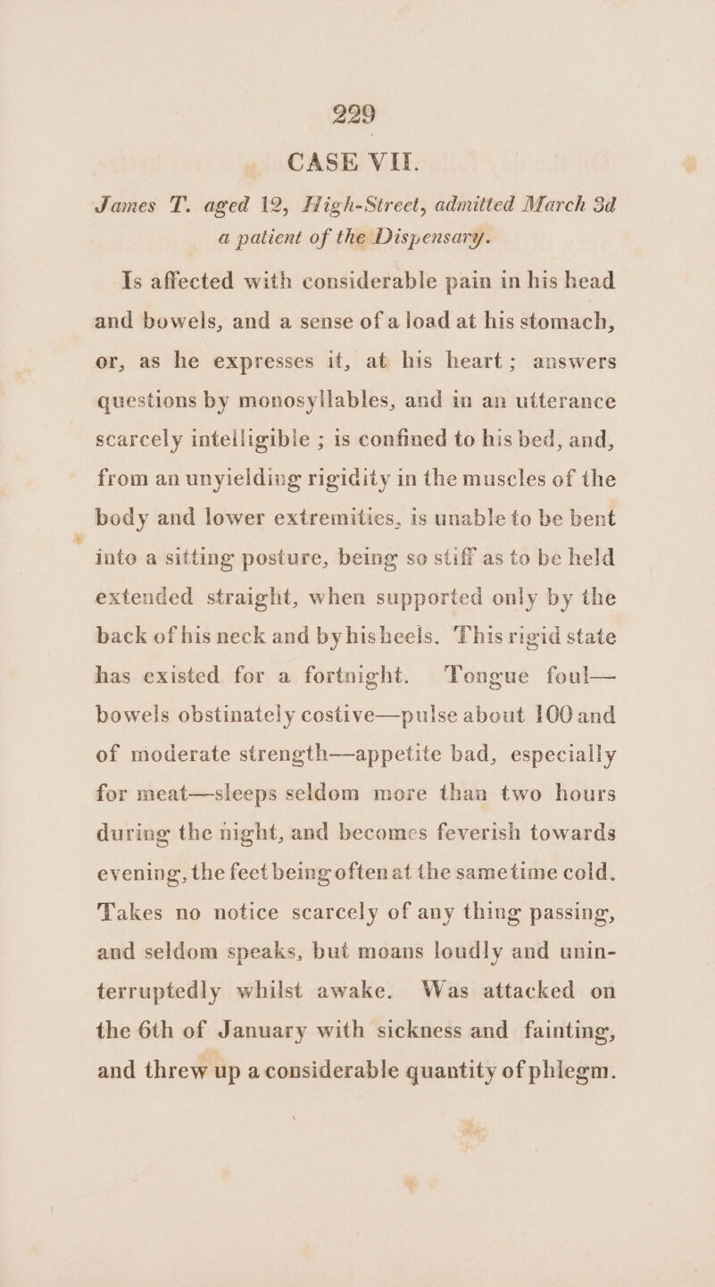 _ CASE VII. James T. aged 12, High-Street, admitted March 3d a patient of the Dispensary. Is affected with considerable pain in his head and bowels, and a sense of a load at his stomach, or, as he expresses it, at his heart; answers questions by monosyllables, and in an utterance scarcely intelligible ; is confined to his bed, and, from an unyielding rigidity in the muscles of the body and lower extremities, is unable to be bent into a sitting posture, being so stiff as to be held extended straight, when supported only by the back of his neck and byhisheels. This rigid state has existed for a fortnight. Tongue foul— bowels obstinately costive—pulse about 100 and of moderate strength—appetite bad, especially for meat—sleeps seldom more than two hours during the night, and becomes feverish towards evening, the feet being often at the sametime cold. Takes no notice scarcely of any thing passing, and seldom speaks, but moans loudly and unin- terruptedly whilst awake. Was attacked on the 6th of January with sickness and fainting, and threw up a considerable quantity of phlegm.