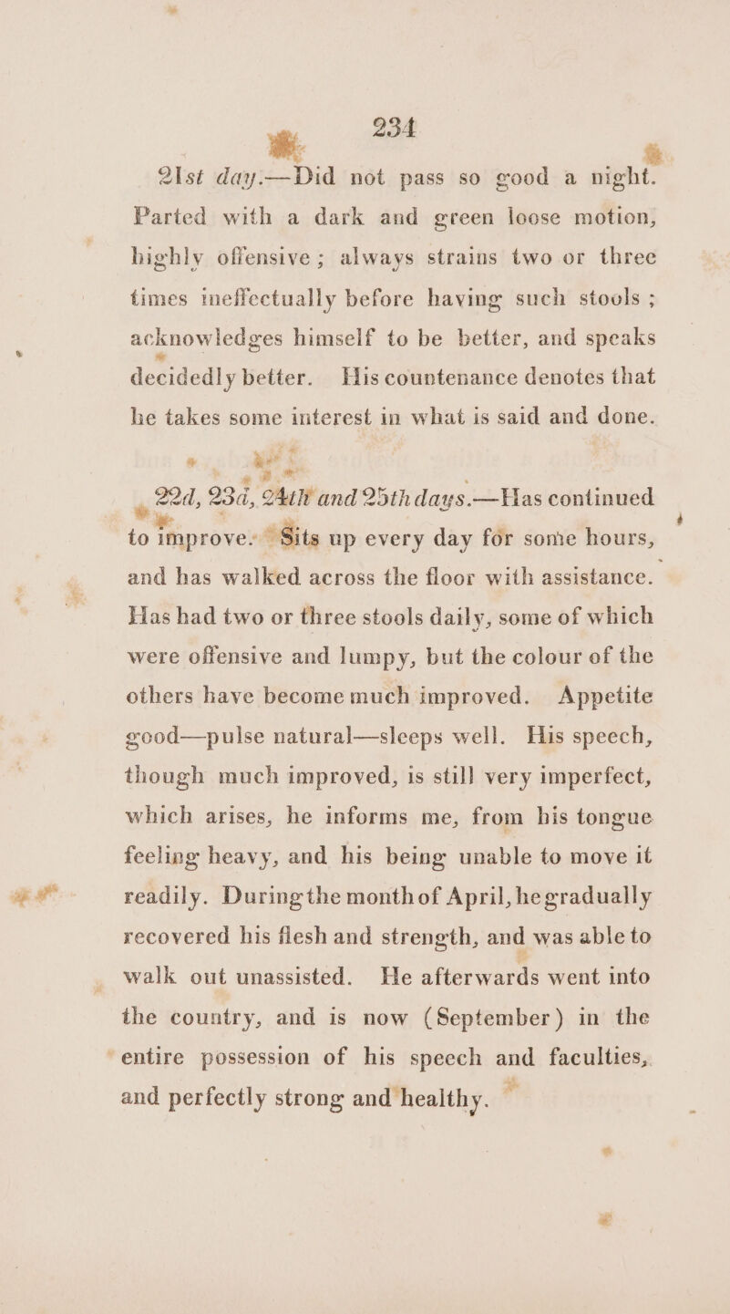 21st davjie—-Did not pass so good a night. Parted with a dark and green loose motion, highly offensive ; always strains two or three times tmeffectually before having such stouls ; acknowledges himself to be better, and speaks decidedly better. His countenance denotes that he takes some interest in what is said and done. ws af . | , 22d, 23, oAnW and 25th days.—Has continued to sy ee » Sits up every day for some hours, and has walked across the floor with assistance. Tas had two or three stools daily, some of which were offensive and lumpy, but the colour of the others have become much improved. Appetite good—pulse natural—sleeps well. His speech, though much improved, is still very imperfect, which arises, he informs me, from his tongue feeling heavy, and his being unable to move it readily. Duringthe monthof April, hegradually recovered his flesh and strength, and was able to walk out unassisted. He afterwards went into the country, and is now (September) in the and perfectly strong and healthy. ,