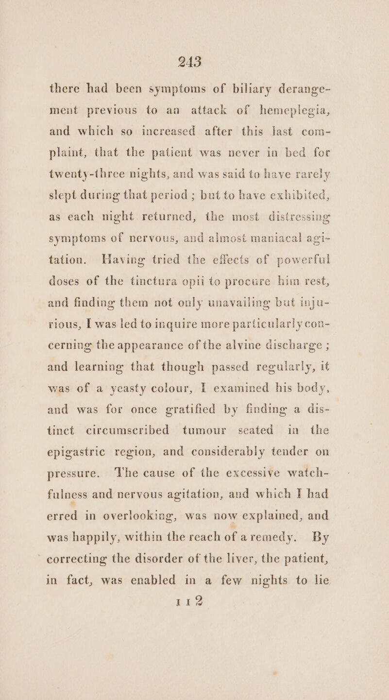 there had been symptoms of biliary derange- ment previous to an attack of hemeplegia, and which so increased after this last com- plaint, that the patient was never in bed for twenty-three nights, and was said to have rarely slept during that period ; but to have exhibited, as each night returned, the most distressing symptoms of nervous, and almost maniacal agi- tation. Having tried the effects of powerful doses of the tinctura opii to procure him rest, and finding them not only unavailing but inju- rious, I was led to inquire more particularly con-_ cerning the appearance of the alvine discharge ; and learning that though passed regularly, it was of a yeasty colour, I examined his body, and was for once gratified by finding a dis- iinct circumscribed tumour seated in the epigastric region, and considerably tender on pressure. ‘he cause of the excessive watch- fulness and nervous agitation, and which I had erred in overlooking, was now explained, and was happily, within the reach of aremedy. By - correcting the disorder of the liver, the patient, in fact, was enabled in a few nights to lie 112