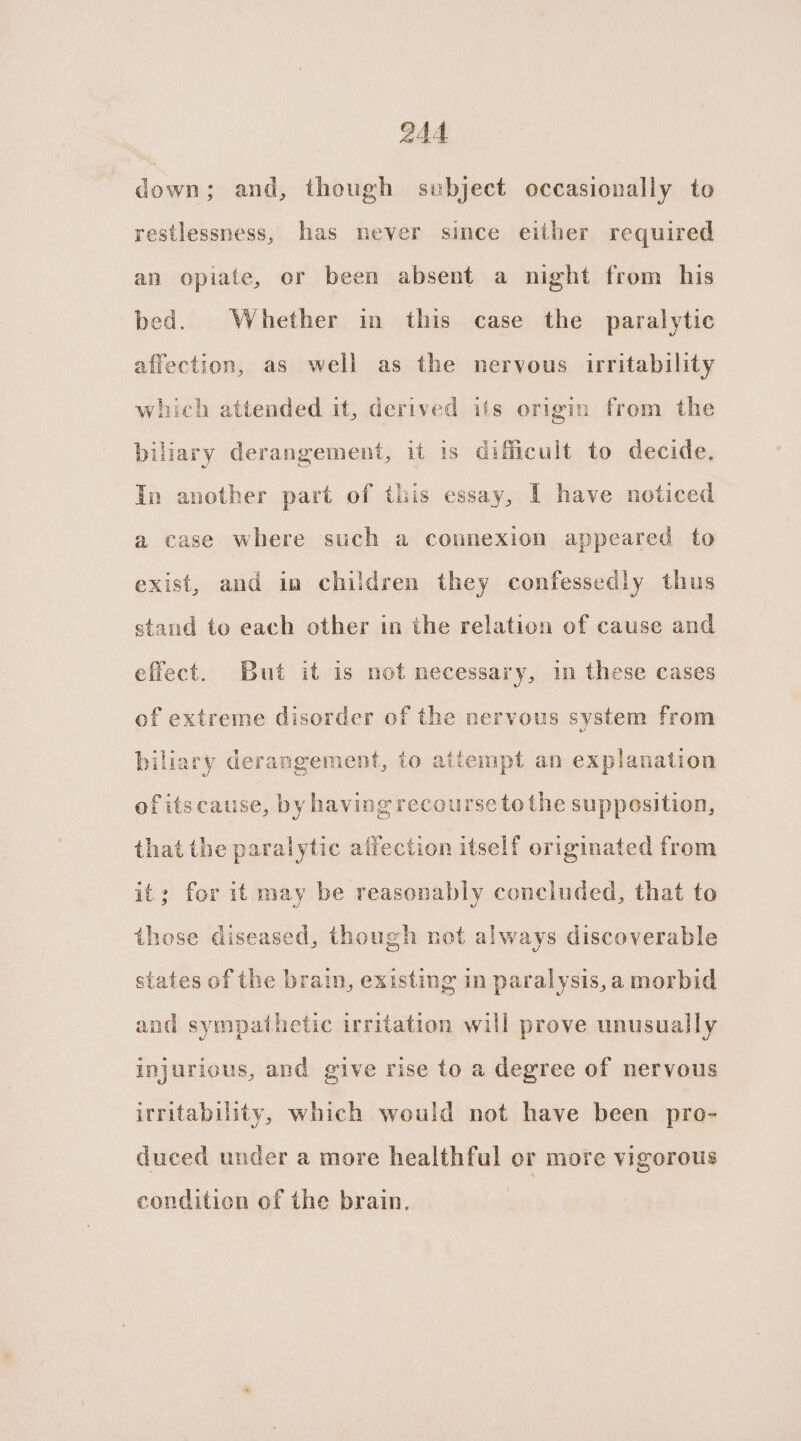down; and, though subject occasionally to restlessness, has never since either required an opiate, or been absent a night from his bed. Whether in this case the paralytic affection, as well as the nervous irritability which attended it, derived ifs origin from the biliary derangement, it 1s dificult to decide. In another part of this essay, I have noticed a case where such a connexion appeared to exist, and in children they confessedly thus stand to each other in the relation of cause and effect. But it is not necessary, in these cases of extreme disorder of the nervous system from biliary derangement, to attempt an explanation ofitscause, by having recourse to the supposition, that the paralytic affection itself originated from it; for it may be reasonably concluded, that to those diseased, though not always discoverable states of the brain, existing in paralysis,a morbid and sympathetic irritation will prove unusually injurious, and give rise to a degree of nervous irritability, which would not have been pro- duced under a more healthful or more vigorous condition of the brain,