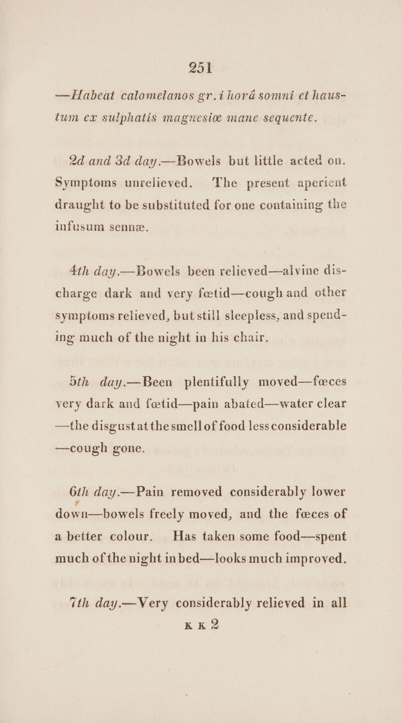 —Habeat calomelanos gr.ihorad somni et haus- tum ex sulphatis magnesio mane sequente. 2d and 3d day.—Bowels but little acted on. Symptoms unrelieved. The present aperient draught to be substituted for one containing the infusum senna. Ath day.— Bowels been relieved—alvine dis- charge dark and very feetid—cough and other symptoms relieved, but still sleepless, and spend- ing much of the night in his chair. Sth day.—Been plentifully moved—feces very dark and foetid—pain abated—water clear —the disgust atthe smell of food less considerable —cough gone. 6th day.—Pain removed considerably lower F down—bowels freely moved, and the fceces of a better colour. Has taken some food—spent much of the night inbed—looks much improved. ith day.—Very considerably relieved in all RE