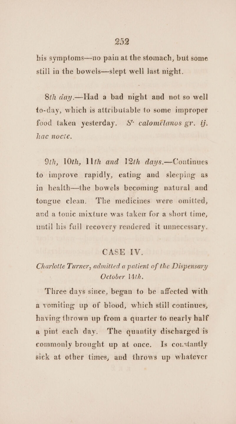 2092 his symptoms—no pain at the stomach, but some still in the bowels—slept well last night. Sth day.—iad a bad night and not so well to-day, which is attributable to some improper food taken yesterday. S calomélanos gr. ij. hac nocie. 9th, 10th, llth and 12th days.—Continues to improve rapidly, eating and sleeping as in health—the bowels becoming natural and tongue clean. The medicines were omitted, and a tonic mixture was taken for a short time, until his full recovery rendered it unnecessary. CASE IV. Charlotie Turner, admitted a patient of the Dispensary October tAth. Three days since, began to be affected with a vomiting up of blood, which still continues, having thrown up from a quarter to nearly half a pint each day. The quantity discharged is commonly brought up at once. Is constantly sick at other times, and throws up whatever