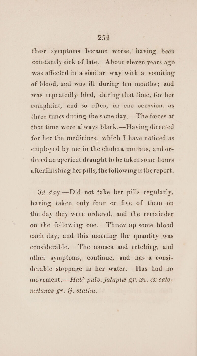 204. these symptoms became worse, having been constantly sick of late. About eleven years ago was affected in a similar way with a vomiting of blood, and was ill during ten months; and was repeatedly bled, during that time, for her complaint, and so often, on one occasion, as three times during the same day. The feeces at that time were always black.—Having directed for her the medicines, which I have noticed as employed by me in the cholera morbus, and or- dered an aperient draught to be taken some hours after finishing her pills, the following is the report. 3d day.—-Did not take her pills regularly, having taken only four or five of them on the day they were ordered, and the remainder on the following one. Threw up some bleod each day, and this morning the quantity was considerable. The nausea and retching, and other symptoms, continue, and has a consi- derable stoppage in her water. Has had no movement.— Hab pulv. jalapi@ gr. xv. ex calo- gnelanos gr. ij. statim,