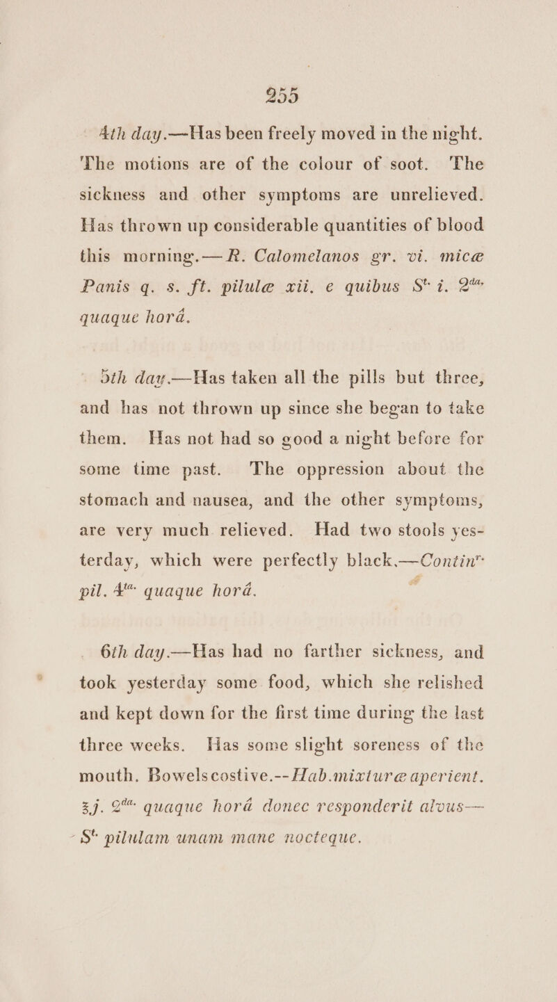 299 4th day.—Has been freely moved in the night. The motions are of the colour of soot. The sickness and other symptoms are unrelieved. Has thrown up considerable quantities of blood this morning.— R. Calomelanos gr. vi. mice Panis q. s. ft. pilule xii, e quibus St i. 2” quaque hora. Has taken all the pills but three, and has not thrown up since she began to take oth day. them. Has not had so good a night before for some time past. The oppression about the stomach and nausea, and the other symptoms, are very much relieved. Had two stools yes- terday, which were perfectly black.—Contin™ pil. 4” quaque hora. . 6th day.—Was had no farther sickness, and took yesterday some food, which she relished and kept down for the first time during the last three weeks. Has some slight soreness of the mouth. Bowelscostive.--Hab.mixture aperient. 27. 2 quaque hora donec responderit alous— “S$ pilulam unam mane nocteque.