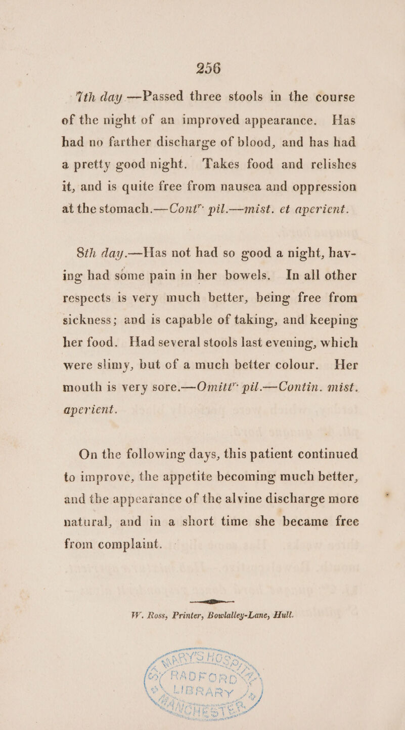 Tth day —Passed three stools in the course of the night of an improved appearance. Has had no farther discharge of blood, and has had a pretty good night. Takes food and relishes it, and is quite free from nausea and oppression at the stomach.—Cont” pil.—mist. et aperient. Sih day.—Has not had so good a night, hav- ing had some pain in her bowels. In all other respects is very much better, being free from sickness; and is capable of taking, and keeping her food. Had several stools last evening, which were slimy, but of a much better colour. Her mouth is very sore.—Omitt”™ pil.—Contin. mist. aperient. On the following days, this patient continued to improve, the appetite becoming much better, and the appearance of the alvine discharge more natural, and in a short time she became free from complaint. ee as WY. Ross, Printer, Bowlalley-Lane, Hull.