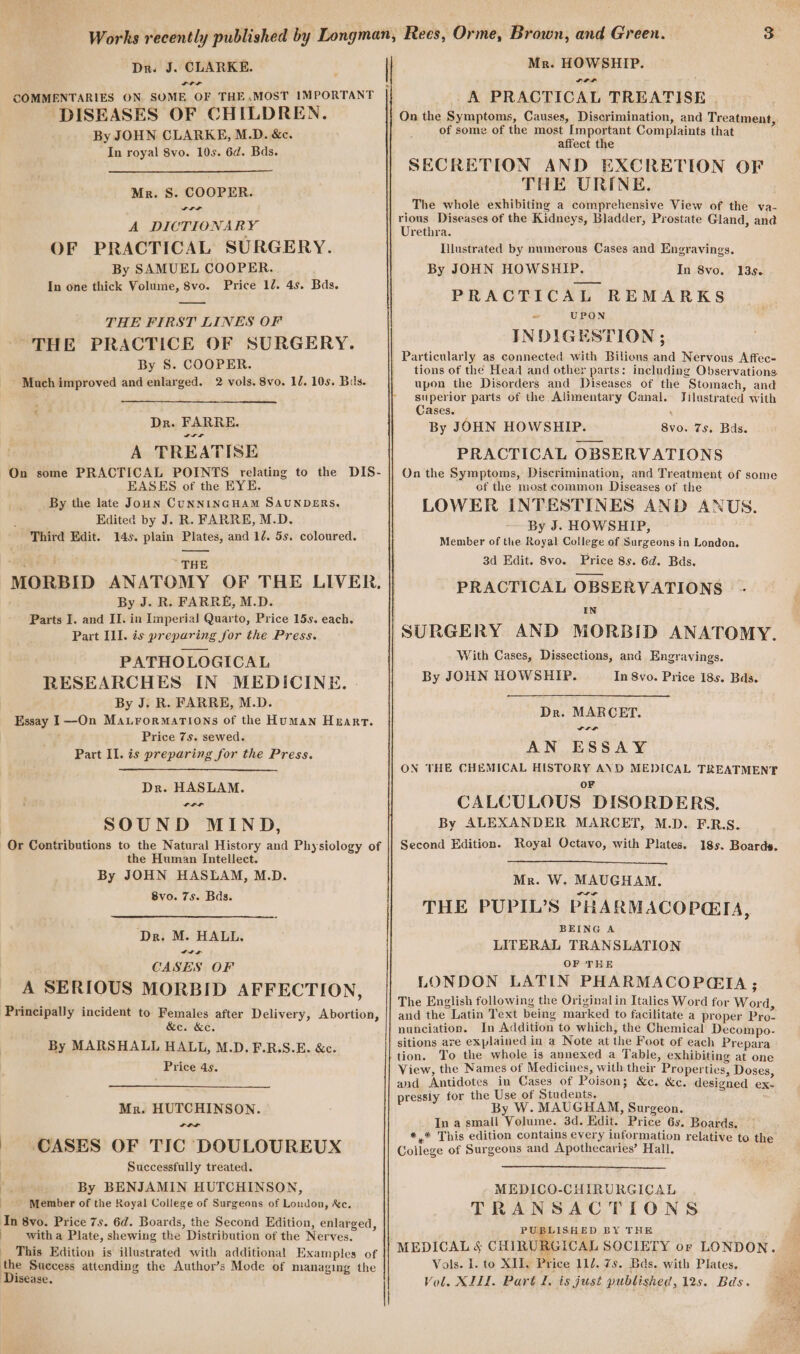 a andl DISEASES OF CHILDREN. By JOHN CLARKE, M.D. &amp;c. In royal 8vo. 10s. 6d. Bds. Mr. S. COOPER. rr A DICTIONARY OF PRACTICAL SURGERY. By SAMUEL COOPER. In one thick Volume, 8vo. Price 12. 4s. Bds. —— THE FIRST LINES OF THE PRACTICE OF SURGERY. By 8S. COOPER. ’ Much improved and enlarged. 2 vols. 8vo. IU. 10s. Bas. Dr. FARRE. Ya A TREATISE On some PRACTICAL POINTS relating to the DIS- EASES of the EYE, By the late Joun CUNNINGHAM SAUNDERS. Edited by J. R. FARRE, M.D. Third Edit. 14s. plain Plates, and 1/. 5s. coloured. See ’ THE MORBID ANATOMY OF THE LIVER. By J. R. FARRE, M.D. Parts I. and II. in Imperial Quarto, Price 15s. each. Part Il]. is preparing for the Press. PATHOLOGICAL RESEARCHES IN MEDICINE. By J. R. FARRE, M.D. Essay I—On MavtrormatTions of the Human Heart. Price 7s. sewed. Part Il. is preparing for the Press. Dr. HASLAM. SIS SOUND MIND, Or Contributions to the Natural History and Physiology of the Human Intellect. By JOHN HASLAM, M.D. 8vo. 7s. Bds. ‘Dr. M. HALL. Its CASES OF A SERIOUS MORBID AFFECTION, Principally incident to Females after Delivery, Abortion, &amp;e. &amp;e. By MARSHALL HALL, M.D. F.R.S.E. &amp;c. Price 4s. Mr. HUTCHINSON. idl | CASES OF TIC DOULOUREUX Successfully treated. Ee By BENJAMIN HUTCHINSON, Member of the Royal College of Surgeons of London, Xe. In 8vo. Price 7s. 6d. Boards, the Second Edition, enlarged, witha Plate, shewing the Distribution of the Nerves. This Edition is illustrated with additional Examples of the Success attending the Author’s Mode of managing the Disease. Mr. HOWSHIP. LIL -A PRACTICAL TREATISE | On the Symptoms, Causes, Discrimination, and Treatment, of some of the most Important Complaints that affect the SECRETION AND EXCRETION OF THE URINE. The whole exhibiting a comprehensive View of the va- rious Diseases of the Kidneys, Bladder, Prostate Gland, and Urethra. Illustrated by numerous Cases and Engravings. By JOHN HOWSHIP. PRACTICAL REMARKS ~ UPON INDIGESTION ; Particularly as connected with Bilions and Nervous Affec- tions of the Head and other parts: including Observations upon the Disorders and Diseases of the Stomach, and superior parts of the. Alimentary Canal. Jilustrated with Cases. By JOHN HOWSHIP. PRACTICAL OBSERVATIONS On the Symptoms, Discrimination, and Treatment of some of the most common Diseases of the LOWER INTESTINES AND ANUS. By J. HOWSHIP, Member of the Royal College of Surgeons in London. 3d Edit. 8vo. Price 8s. 6d. Bads. PRACTICAL OBSERVATIONS IN SURGERY AND MORBID ANATOMY. With Cases, Dissections, and Engravings. By JOHN HOWSHIP. In 8vo. Price 18s. Bds. In 8vo. 135. 8vo. 7s. Bds. Dr. MARCET. LIS AN ESSAY ON THE CHEMICAL HISTORY AND MEDICAL TREATMENT OF CALCULOUS DISORDERS. By ALEXANDER MARCET, M.D. F.R.S. Royal Octavo, with Plates. 18s. Boards. Second Edition. Mr. W. MAUGHAM. THE PUPIL’S PHARMACOPGIA, BEING A LITERAL TRANSLATION OF THE LONDON LATIN PHARMACOPGIA ; The English following the Original in Italics Word for Word, and the Latin Text being marked to facilitate a proper Pro- nunciation. In Addition to which, the Chemical Decompo- sitions are explained in a Note at the Foot of each Prepara tion. To the whole is annexed a Table, exhibiting at one View, the Names of Medicines, with their Properties, Doses, and Antidotes in Cases of Poison; &amp;c. &amp;c. designed ex- pressiy for the Use of Students, By W. MAUGHAM, Surgeon. In a small Volume. 3d. Edit. Price 6s. Boards. *,* This edition contains every information relative to the College of Surgeons and Apothecaries’ Hall. MEDICO-CHIRURGICAL TRANSACTIONS PUBLISHED BY THE “MEDICAL S CHIRURGICAL SOCIETY or LONDON. Vols. I. to XII. Price 11/. 7s. Bas. with Plates,