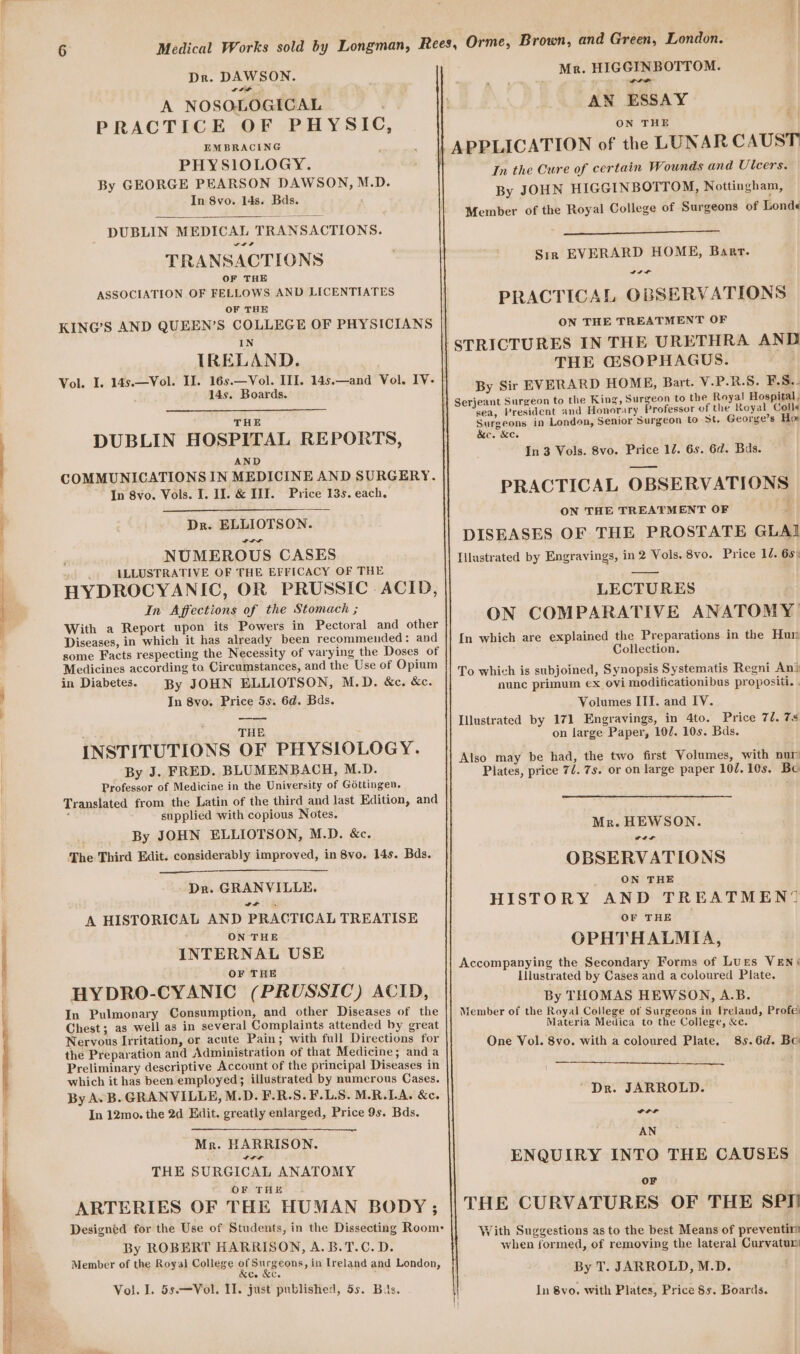 Paar Se eee Dr. DAWSON. wrth A NOSOLOGICAL PRACTICE OF PHYSIC, EMBRACING PHYSIOLOGY. By GEORGE PEARSON DAWSON, M.D. In 8vo. 14s. Bds. DUBLIN MEDICAL TRANSACTIONS. a a a TRANSACTIONS OF THE ASSOCIATION OF FELLOWS AND LICENTIATES OF THE KING’S AND QUEEN’S COLLEGE OF PHYSICIANS IN IRELAND. 14s. Boards. THE DUBLIN HOSPITAL REPORTS, AND COMMUNICATIONS IN MEDICINE AND SURGERY. In 8vo. Vols. I. I]. &amp; III. Price 13s. each. Dr. ELLIOTSON. NUMEROUS CASES ILLUSTRATIVE OF THE EFFICACY OF THE HYDROCYANIC, OR PRUSSIC ACID, In Affections of the Stomach ; Diseases, in which it has already been recommended: and Medicines according to Circumstances, and the Use of Opium in Diabetes. By JOHN ELLIOTSON, M.D. &amp;c. &amp;c. In 8vo. Price 5s. 6d. Bas. : THE INSTITUTIONS OF PHYSIOLOGY. By J. FRED. BLUMENBACH, M.D. Professor of Medicine in the University of Gottingen. Translated from the Latin of the third and last Edition, and ; supplied with copious Notes. By JOHN ELLIOTSON, M.D. &amp;c. The Third Edit. considerably improved, in 8vo. 14s. Bds. Dr. GRANVILLE, A HISTORICAL AND PRACTICAL TREATISE ON THE INTERNAL USE OF THE HYDRO-CYANIC (PRUSSIC) ACID, In Pulmonary Consumption, and other Diseases of the Chest; as well as in several Complaints attended by great Nervous Irritation, or acute Pain; with full Directions for the Preparation and Administration of that Medicine; and a Preliminary descriptive Account of the principal Diseases in which it has been employed; illustrated by numerous Cases. By A.B. GRANVILLE, M.D. F.R.S.F.L.S. M.R.LA. &amp;e. In 12mo. the 2d Edit. greatly enlarged, Price 9s. Bds. Mr. HARRISON. ttt THE SURGICAL ANATOMY OF THE ARTERIES OF THE HUMAN BODY; By ROBERT HARRISON, A.B.T.C. D. Member of the Royal College ofS rgeons, in Ireland and London, rCo NCe : Vol. I. 55.—Vol. II. just published, 5s. Bis. Mr. HIGGINBOTTOM. rer AN ESSAY ON THE a In the Cure of certain Wounds and Ulcers. By JOHN HIGGINBOTTOM, Nottingham, Member of the Royal College of Surgeons of Londe« Sir EVERARD HOME, Barr. PRACTICAL OBSERVATIONS ON THE TREATMENT OF STRICTURES IN THE URETHRA AND THE GSOPHAGUS. By Sir EVERARD HOME, Bart. V.P.R.S. FS. sea, President and Honorary Professor of the Royal Colla Surgeons in London, Senior Surgeon to >t. George’s Hor &amp;c. &amp;c. In 3 Vols. 8vo. Price 12. 6s. 6d. Bds. PRACTICAL OBSERVATIONS ON THE TREATMENT OF 3 DISEASES OF THE PROSTATE GLAI Illustrated by Engravings, in 2 Vols. 8vo. Price 10. 65: LECTURES ON COMPARATIVE ANATOMY? {In which are explained the Preparations in the Hur Collection. To which is subjoined, Synopsis Systematis Regni An® nunc primum ex ovi moditicationibus propositi. . Volumes ITI. and IV. Illustrated by 171 Engravings, in 4to. Price 7d. 7s on large Paper, 102. 10s. Bds. Also may be had, the two first Volumes, with nur Plates, price 7/. 7s. or on large paper 107. 10s. Bo Mr. HEWSON. ctf OBSERVATIONS _ ON THE HISTORY AND TREATMEN® OF THE OPHTHALMIA, Accompanying the Secondary Forms of Lures VEN‘ [Illustrated by Cases and a coloured Plate. By THOMAS HEWSON, A.B. Member of the Royal College of Surgeons in Ireland, Profe: Materia Medica to the College, &amp;c. One Vol. 8vo. with a coloured Plate. 85.6d. Bo Dr. JARROLD. Cre AN ENQUIRY INTO THE CAUSES oF THE CURVATURES OF THE SPI! With Suggestions as to the best Means of preventir when formed, of removing the lateral Curvatum By T. JARROLD, M.D. In 8vo. with Plates, Price Ss. Boards.