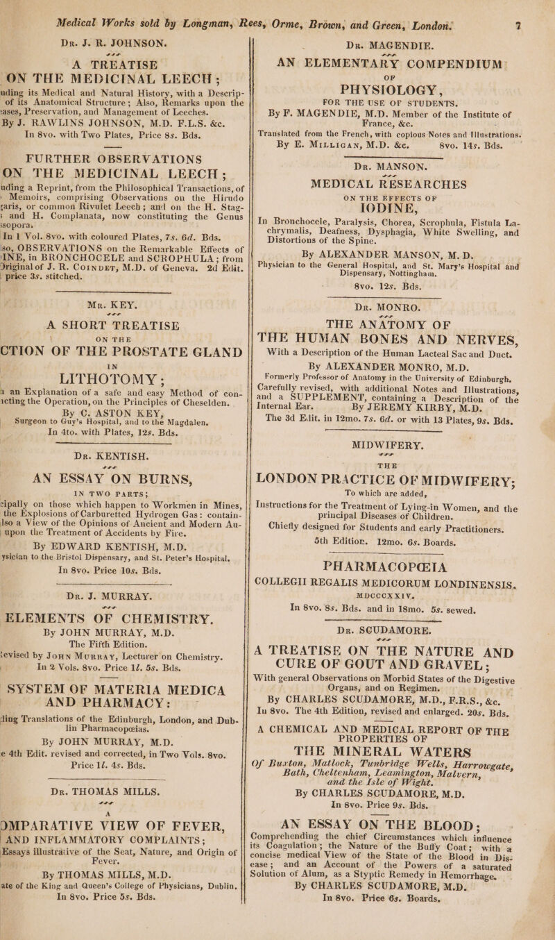 Dr. J. R. JOHNSON. It AOTRBATISE™ ON THE MEDICINAL LEECH; ases, Preservation, and Management of Leeches. By J. RAWLINS JOHNSON, M.D. F.L.S. &amp;c. In 8vo. with Two Plates, Price 8s. Bds. FURTHER OBSERVATIONS ON THE MEDICINAL LEECH; ssOpora. In 1 Vol. 8vo. with coloured Plates, 7s. 6d. Bds. , price 3s. stitched. Mr. KEY. Sa a A SHORT TREATISE ON THE LITHOTOMY ; icting the Operation, on the Principles of Cheselden. By C. ASTON KEY, Surgeon to Guy’s Hospital, and to the Magdalen. In 4to. with Plates, 12s. Bds. Dr. KENTISH. Sa ae AN ESSAY ON BURNS, IN TWO PARTS; upon the Treatment of Accidents by Fire. By EDWARD KENTISH, M.D. ysician to the Bristol Dispensary, and St. Peter’s Hospital. In 8vo. Price 10s. Bads. Dr. J. MURRAY. ELEMENTS OF CHEMISTRY. By JOHN MURRAY, M.D. The Fifth Edition. tevised by JoHn Murray, Lecturer on Chemistry. et In 2 Vols. 8vo. Price 12. 5s. Bds. SYSTEM OF MATERIA MEDICA AND PHARMACY: r ding Translations of the Edinburgh, London, and Dub- lin Pharmacopeias. By JOHN MURRAY, M.D. e 4th Edit. revised and corrected, in Two Vols. 8vo. Price 12. 4s. Bds. Dr. THOMAS MILLS. Lt A JMPARATIVE VIEW OF FEVER, “AND INFLAMMATORY COMPLAINTS; Essays illustrative of the Seat, Nature, and Origin of tie Fever. By THOMAS MILLS, M.D. ate of the King and Queen’s College of Physicians, Dublin, In 8vo. Price 5s. Bds. t Dr. MAGENDIE. AN ELEMENTARY COMPENDIUM: OF PHYSIOLOGY , FOR THE USE OF STUDENTS. By F. MAGENDIE, M.D. Member of the Institute of France, &amp;c. Translated from the French, with copious Notes and Tlustrations. By E. Mituican, M.D. &amp;c. 8vo. 14s. Bds. Dr. MANSON. MEDICAL RESEARCHES ON THE EFFECTS OF IODINE, In Bronchocele, Paralysis, Chorea, Scrophula, Fistula La- chrymalis, Deafness, Dysphagia, White Swelling, and Distortions of the Spine. By ALEXANDER MANSON, M.D. Physician to the General Hospital, and St. Mary’s Hospital and Dispensary, Nottingham. 8vo. 12s. Bds. Dr. MONRO. THE ANATOMY OF THE HUMAN BONES AND NERVES, With a Description of the Human Lacteal Sac and Duct. ; By ALEXANDER MONRO, M.D. Formerly Professor of Anatomy in the University of Edinburgh. Carefully revised, with additional Notes and Illustrations, and a SUPPLEMENT, containing a Description of the Internal Ear. By JEREMY KIRBY, M.D. The 3d Edit. in 12mo. 7s. 6d. or with 13 Plates, 95. Bas. MIDWIFERY. THE LONDON PRACTICE OF MIDWIFERY; To which are added, Instructions for the Treatment of Lying-in Women, and the principal Diseases of Children. Chiefly designed for Students and early Practitioners. 5th Edition. 12mo. 6s. Boards. PHARMACOPGIA COLLEGII REGALIS MEDICORUM LONDINENSIS. MDCCCXXIV. In 8vo. 8s. Bds. and in 18mo. 5s. sewed. Dr. SCUDAMORE. POL CURE OF GOUT AND GRAVEL; With general Observations on Morbid States of the Digestive Organs, and on Regimen. Poy By CHARLES SCUDAMORE, M.D., F.R.S., &amp;c. In 8vo. The 4th Edition, revised and enlarged. 20s. Bds, A CHEMICAL AND MEDICAL REPORT OF THE PROPERTIES OF THE MINERAL WATERS Of Buxton, Matlock, Tunbridge Wells, Harrowgate, Bath, Cheltenham, Leamington, Malvern, and the Isle of Wight. , By CHARLES SCUDAMORE, M.D. In 8vo. Price 9s. Bds. AN ESSAY ON THE BLOOD ; Comprehending the chief Circumstances which influence its Coagulation; the Nature of the Buffy Coat; with a concise medical View of the State of the Blood in Dis: ease; and an Account of the Powers of a saturated Solution of Alum, as a Styptic Remedy in Hemorrhage. By CHARLES SCUDAMORE, M.D. In 8vo. Price 6s. Boards,