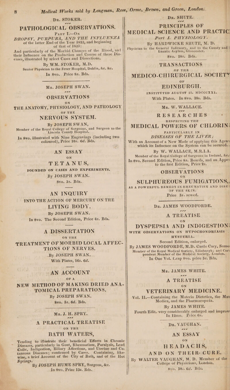 8 “Medical Works sold. by Longman, Rees, Orme, Brown, and Green, London. _ Dr. STOKER. Dr. SHUTE. Sa Lit PATHOLOGICAL OBSERVATIONS. PRINCIPLES OF Parr I.—On MEDICAL SCIENCE AND PRACTIC DROPSY, PURPURA, AND THE eee ee Part I. PHYSIOLOGY. : 7 . 5 begi Ine A of the latter ita 2 cm and beginning By HARDWICKE SHUTE, M. D. And particularly of the Morbid Changes of the Blood, and Physician to the General Infirmary, and to the County and ! their Influence on the Production and Course of these Dis- si as us bic sakes ge eases, illustrated by select Cases and Dissections, siden 185. Bas. By WM. STOKER, M.D. Senior Physician to the Fever Hospital, Dublin, &amp;c. &amp;c. ERANSAR ONE In 8yo. Price 8s. Bds. ; pride 1.8 i MEDICO-CHIRURGICAL SOCIETY OF Mr. JOSEPH SWAN. EDINBURGH. OB ERVATIONS INSTIFUTED AUGUST Il. MDCCCXXI. | e | 5 ue “ With Plates. In 8vo. 18s. Bds. | N 2 a | THE ANATOMY, PHYSIOLOGY, AND PATHOLOGY Mr. W. WALLACE. OF THE wre ; NERVOUS SYSTEM. RESEARCHES |! RESPECTING THE By JOSEPH SWAN EERE a Member of the Royal College of Surgeons, and Surgeon to the MEDICAL POWERS OF CHLORIN( Lincoln County Hospital. , PARTICULARLY IN | In 8vo. illustrated with Nine Engravings (including two DISEASES OF THE LIVER; ) coloured), Price 10s. 6d. Bds. With an Account of a New Mode of applying this Agen? , which its Influence on the System can be secured. . AN ESSAY By W. WALLACE, M.R.1.A. ON Member of the Royal College of Surgeons in Ireland, &amp;co In 8vo. Second Edition, Price 8s. Boards, and an Appex TETANU S, to the first Edition, Price 2s. FOUNDED ON CASES AND EXPERIMENTS. aa age 1] By JOSEPH SWAN. CEE an con By0..9s-. Bde, SULPHUREOUS FUMIGATIONS,, AS A POWERFUL REMEDY IN RHEUMATISM AND DISE? OF THE SKIN. | AN INQUIRY Pri rice 3s. sewed. INTO THE ACTION OF MERCURY ON THE LIVING BODY. Dr. JAMES WOODFORDE. By JOSEPH SWAN. roa A TREATISE In 8vo. The Second Edition, Price 4s. Bds. ie SMe DYSPEPSIA AND {NDIGESTION: A DISSERTATION WITH OBSERVATIONS ON HYPOCHONDRIASIS . ON THE HYSTERIA. | TREATMENT OF MORBID LOCAL AFFEC- Second Edition, enlarged. TIONS OF NERVES. By JAMES WOODFORDE, M.D. Castle Cary, Some Member of the Royal Medical Society, Edinburgh; and Cor _By JOSEPH SWAN... on octets Mombarotiae Medical Sapa. Condon With Plates, 16s. 6d. In One Vol. f.cap 8vo. price 5s. Bds. -AN ACCOUNT Mr. JAMES WHITE. OF A vor NEW METHOD OF MAKING DRIED ANA- aihse ac TOMICAL PREPARATIONS. VETERINARY MEDICINE Se oe Vol. I1.—Containing the Materia Dietetica, the Maw Byo. 6s..6d. Bas. Medica, and the Pharmacopeia. s By JAMES WHITE. Mr. J. H. SPRY. Fourth Edit. very considerably enlarged and improv' wre In 12mo. Price 6s. A PRACTICAL TREATISE = #3 Dr. VAUGHAN. ON THE De ‘ VO BATH WAT ERS, AN ESSAY Tending to illustrate ers beneficial Effects in Chronic ON Po Diseases, particularly in Gout, Rheumatism, Paralysis, Lead ‘ Colic, Indigestion, Biliary Affections, and Uterine and Cu- HEADAC H S; taneous Diseases; confirmed by Cases. Containing, like- 3 wise, a brief Account of the City of Bath, and of the Hot AND ON THETR: CURE. By WALTER VAUGHAN, M. D. Member of the By JOSEPH HUME SPRY, Surgeon, &amp;c. College of Physicians, London, In 8vo. Price 13s. Bds. 8vo0. 100. 6d. Bds. Springs.