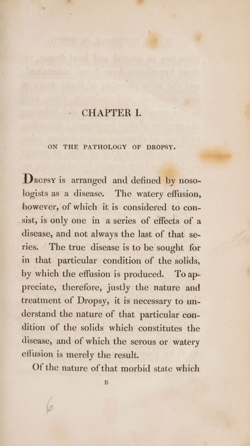 CHAPTER IL. ON THE PATHOLOGY OF DROPSY, Droprsy is arranged and defined By noso- logists as a disease. The watery effusion, however, of which it is considered to con- sist, is only one in a series of effects of a disease, and not always the last of that se- ries. The true disease is to be sought for in that particular condition of the solids, by which the effusion is produced. To ap- preciate, therefore, justly the nature and treatment of Dropsy, it is necessary to un- derstand the nature of that particular con- dition of the solids which constitutes the disease, and of which the serous or watery effusion is merely the result. Of the nature of that morbid state which B