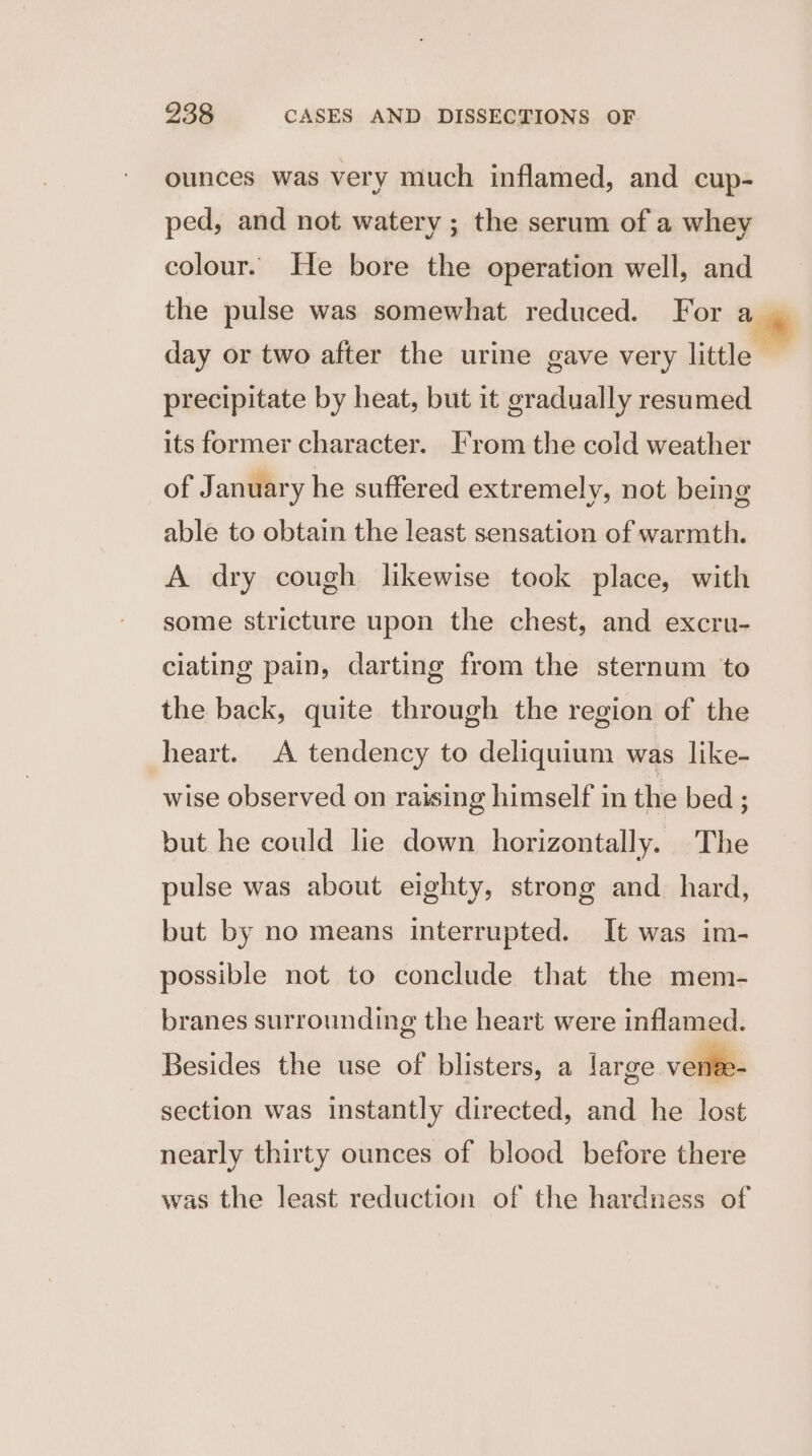 ounces was very much inflamed, and cup- ped, and not watery ; the serum of a whey colour. He bore the operation well, and the pulse was somewhat reduced. For a day or two after the urine gave very little — precipitate by heat, but it gradually resumed its former character. From the cold weather of January he suffered extremely, not being able to obtain the least sensation of warmth. A dry cough likewise took place, with some stricture upon the chest, and excru- clating pain, darting from the sternum to the back, quite through the region of the heart. A tendency to deliquium was like- wise observed on raising himself in the bed ; but he could lie down horizontally. The pulse was about eighty, strong and hard, but by no means interrupted. It was im- possible not to conclude that the mem- branes surrounding the heart were inflamed. Besides the use of blisters, a large vense- section was instantly directed, and he lost nearly thirty ounces of blood before there was the least reduction of the hardness of