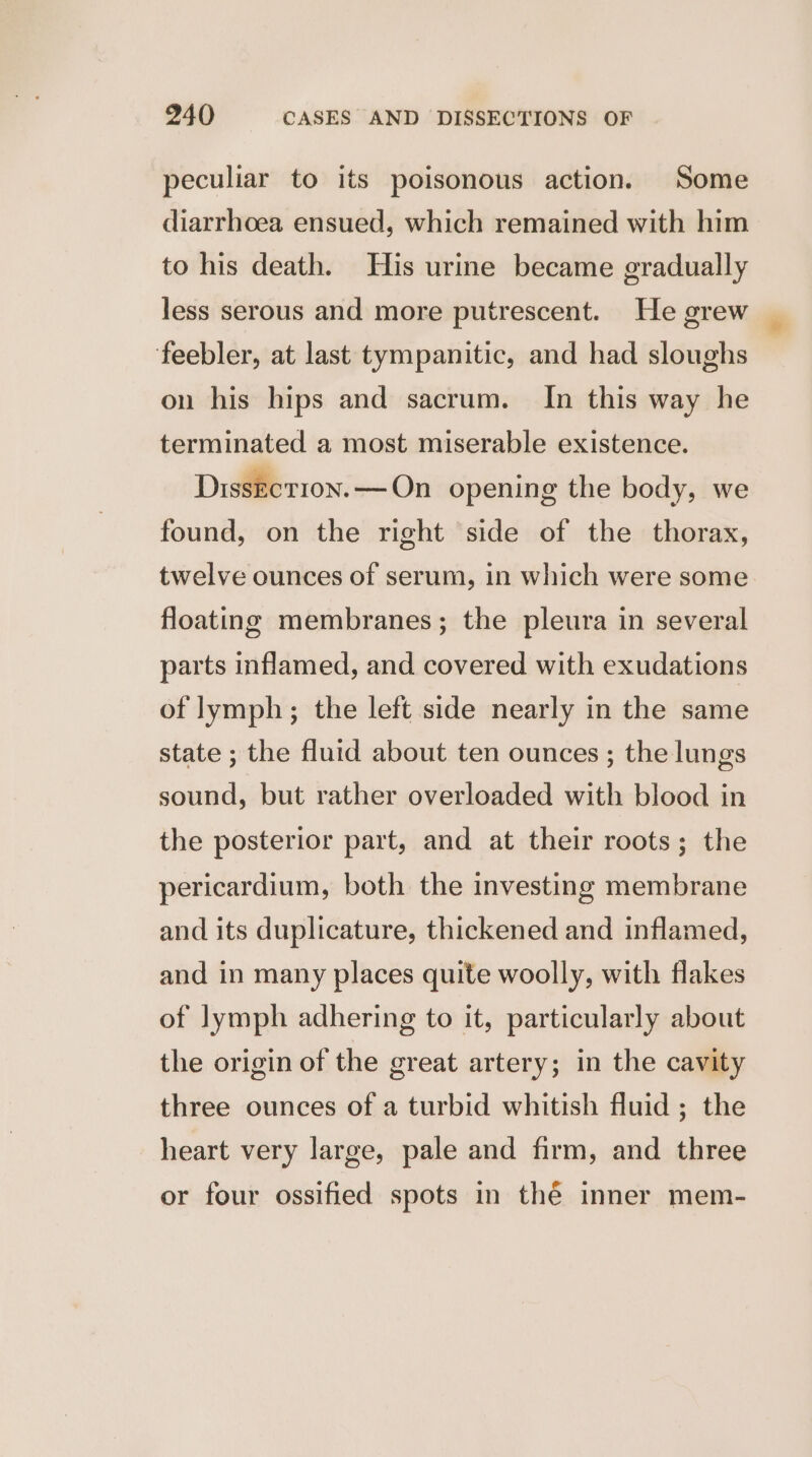 peculiar to its poisonous action. Some diarrhoea ensued, which remained with him to his death. His urine became gradually less serous and more putrescent. He grew feebler, at last tympanitic, and had sloughs on his hips and sacrum. In this way he terminated a most miserable existence. Dissection. — On opening the body, we found, on the right side of the thorax, twelve ounces of serum, in which were some floating membranes; the pleura in several parts inflamed, and covered with exudations of lymph; the left side nearly in the same state ; the fluid about ten ounces ; the lungs sound, but rather overloaded with blood in the posterior part, and at their roots; the pericardium, both the investing membrane and its duplicature, thickened and inflamed, and in many places quite woolly, with flakes of lymph adhering to it, particularly about the origin of the great artery; in the cavity three ounces of a turbid whitish fluid ; the heart very large, pale and firm, and three or four ossified spots in thé inner mem-