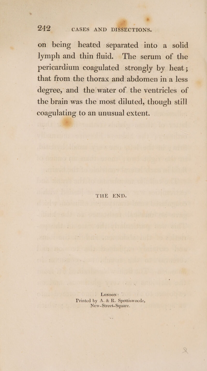 * on being heated separated into a solid lymph and thin fluid. The serum of the pericardium coagulated strongly by heat ; that from the thorax and abdomen in a less degree, and the water of the ventricles of the brain was the most diluted, though still coagulating to an unusual extent. THE END. Lonpon: Printed by A. & R. Spottiswocde, New-Street-Square.