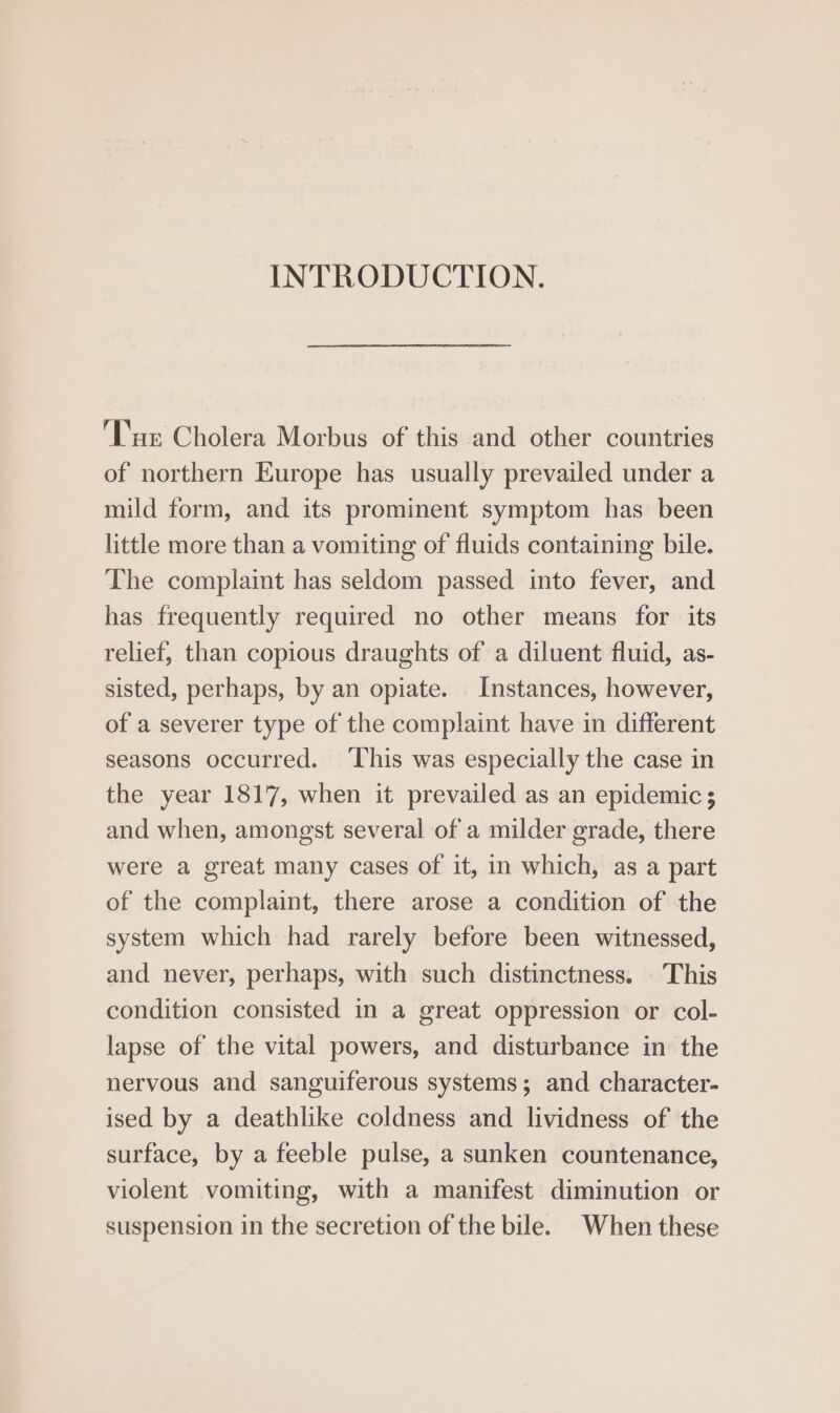 INTRODUCTION. ‘Tue Cholera Morbus of this and other countries of northern Europe has usually prevailed under a mild form, and its prominent symptom has been little more than a vomiting of fluids containing bile. The complaint has seldom passed into fever, and has frequently required no other means for its relief, than copious draughts of a diluent fluid, as- sisted, perhaps, by an opiate. Instances, however, of a severer type of the complaint have in different seasons occurred. ‘This was especially the case in the year 1817, when it prevailed as an epidemic; and when, amongst several of a milder grade, there were a great many cases of it, in which, as a part of the complaint, there arose a condition of the system which had rarely before been witnessed, and never, perhaps, with such distinctness. This condition consisted in a great oppression or col- lapse of the vital powers, and disturbance in the nervous and sanguiferous systems; and character- ised by a deathlike coldness and lividness of the surface, by a feeble pulse, a sunken countenance, violent vomiting, with a manifest diminution or suspension in the secretion of the bile. When these