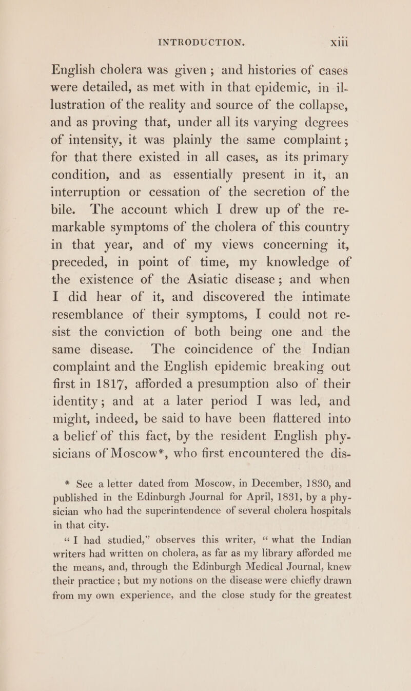 English cholera was given; and histories of cases were detailed, as met with in that epidemic, in il- lustration of the reality and source of the collapse, and as proving that, under all its varying degrees of intensity, it was plainly the same complaint ; for that there existed in all cases, as its primary condition, and as essentially present in it, an interruption or cessation of the secretion of the bile. The account which I drew up of the re- markable symptoms of the cholera of this country in that year, and of my views concerning it, preceded, in point of time, my knowledge of the existence of the Asiatic disease; and when I did hear of it, and discovered the intimate resemblance of their symptoms, I could not re- sist the conviction of both being one and the same disease. The coincidence of the Indian complaint and the English epidemic breaking out first in 1817, afforded a presumption also of their identity; and at a later period I was led, and might, indeed, be said to have been flattered into a belief of this fact, by the resident English phy- sicians of Moscow*, who first encountered the dis- * See a letter dated from Moscow, in December, 1830, and published in the Edinburgh Journal for April, 1831, by a phy- sician who had the superintendence of several cholera hospitals in that city. ‘“‘T had studied,” observes this writer, “ what the Indian writers had written on cholera, as far as my library afforded me the means, and, through the Edinburgh Medical Journal, knew their practice ; but my notions on the disease were chiefly drawn from my own experience, and the close study for the greatest