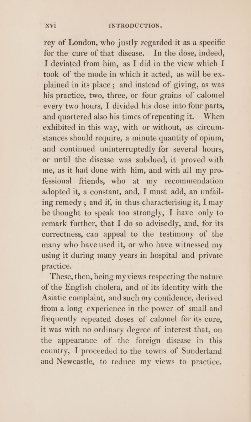 rey of London, who justly regarded it as a specific for the cure of that disease. In the dose, indeed, I deviated from him, as I did in the view which I took of the mode in which it acted, as will be ex- plained in its place; and instead of giving, as was his practice, two, three, or four grains of calomel every two hours, I divided his dose into four parts, and quartered also his times of repeating it. When exhibited in this way, with or without, as circum- stances should require, a minute quantity of opium, and continued uninterruptedly for several hours, or until the disease was subdued, it proved with me, as it had done with him, and with all my pro- fessional friends, who at my recommendation adopted it, a constant, and, I must add, an unfail- ing remedy ; and if, in thus characterising it, | may be thought to speak too strongly, I have only to remark further, that I do so advisedly, and, for its correctness, can appeal to the testimony of the many who have used it, or who have witnessed my using it during many years in hospital and private practice. These, then, being my views respecting the nature of the English cholera, and of its identity with the Asiatic complaint, and such my confidence, derived from a long experience in the power of small and frequently repeated doses of calomel for its cure, it was with no ordinary degree of interest that, on the appearance of the foreign disease in this country, I proceeded to the towns of Sunderland and Newcastle, to reduce my views to practice.