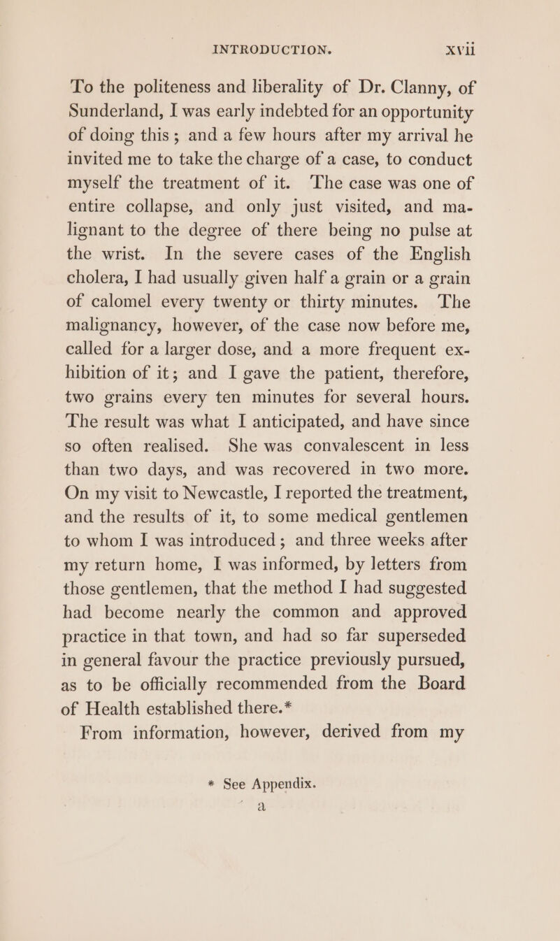 To the politeness and liberality of Dr. Clanny, of Sunderland, I was early indebted for an opportunity of doing this ; and a few hours after my arrival he invited me to take the charge of a case, to conduct myself the treatment of it. ‘The case was one of entire collapse, and only just visited, and ma- lignant to the degree of there being no pulse at the wrist. In the severe cases of the English cholera, I had usually given half a grain or a grain of calomel every twenty or thirty minutes. The malignancy, however, of the case now before me, called for a larger dose, and a more frequent ex- hibition of it; and I gave the patient, therefore, two grains every ten minutes for several hours. The result was what I anticipated, and have since so often realised. She was convalescent in less than two days, and was recovered in two more. On my visit to Newcastle, I reported the treatment, and the results of it, to some medical gentlemen to whom I was introduced; and three weeks after my return home, I was informed, by letters from those gentlemen, that the method I had suggested had become nearly the common and approved practice in that town, and had so far superseded in general favour the practice previously pursued, as to be officially recommended from the Board of Health established there. * From information, however, derived from my * See Appendix. a