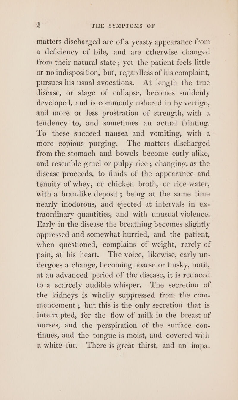 matters discharged are of a yeasty appearance from a deficiency of bile, and are otherwise changed from their natural state ; yet the patient feels little or no indisposition, but, regardless of his complaint, pursues his usual avocations. At length the true disease, or stage of collapse, becomes suddenly developed, and is commonly ushered in by vertigo, and more or less prostration of strength, with a tendency to, and sometimes an actual fainting. To these succeed nausea and vomiting, with a more copious purging. ‘The matters discharged from the stomach and bowels become early alike, and resemble gruel or pulpy rice; changing, as the disease proceeds, to fluids of the appearance and tenuity of whey, or chicken broth, or rice-water, with a bran-like deposit ; being at the same time nearly inodorous, and ejected at intervals in ex- traordinary quantities, and with unusual violence. Early in the disease the breathing becomes slightly oppressed and somewhat hurried, and the patient, when questioned, complains of weight, rarely of pain, at his heart. The voice, likewise, early un- dergoes a change, becoming hoarse or husky, until, at an advanced period of the disease, it is reduced to a scarcely audible whisper. ‘The secretion of the kidneys is wholiy suppressed from the com- mencement ; but this is the only secretion that is interrupted, for the flow of milk in the breast of nurses, and the perspiration of the surface con- tinues, and the tongue is moist, and covered with a white fur. There is great thirst, and an impa-