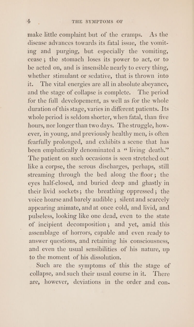 make little complaint but of the cramps. As the disease advances towards its fatal issue, the vomit- ing and purging, but especially the vomiting, cease ; the stomach loses its power to act, or to be acted on, and is insensible nearly to every thing, whether stimulant or sedative, that is thrown into it. ‘The vital energies are all in absolute abeyance, and the stage of collapse is complete. ‘The period for the full developement, as well as for the whole duration of this stage, varies in different patients. Its whole period is seldom shorter, when fatal, than five hours, nor longer than two days. ‘The struggle, how- ever, in young, and previously healthy men, is often fearfully prolonged, and exhibits a scene that has been emphatically denominated a “ living death.” The patient on such occasions is seen stretched out » like a corpse, the serous discharges, perhaps, still streaming through the bed along the floor; the eyes half-closed, and buried deep and ghastly in their livid sockets; the breathing oppressed; the voice hoarse and barely audible ; silent and scarcely appearing animate, and at once cold, and livid, and pulseless, looking like one dead, even to the state of incipient decomposition; and yet, amid this assemblage of horrors, capable and even ready to answer questions, and retaining his consciousness, and even the usual sensibilities of his nature, up to the moment of his dissolution. Such are the symptoms of this the stage of collapse, and such their usual course in it. There are, however, deviations in the order and con-