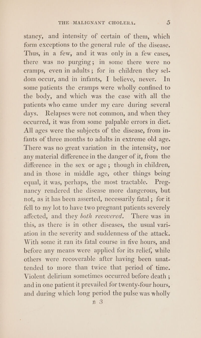 stancy, and intensity of certain of them, which form exceptions to the general rule of the disease. Thus, in a few, and it was only in a few cases, there was no purging; in some there were no cramps, even in adults; for in children they sel- dom occur, and in infants, I believe, never. In some patients the cramps were wholly confined to the body, and which was the case with all the patients who came under my care during several days. Relapses were not common, and when they occurred, it was from some palpable errors in diet. All ages were the subjects of the disease, from in- fants of three months to adults in extreme old age. There was no great variation in the intensity, nor any material difference in the danger of it, from the difference in the sex or age; though in children, and in those in middle age, other things being equal, it was, perhaps, the most tractable. Preg- nancy rendered the disease more dangerous, but not, as it has been asserted, necessarily fatal ; for it fell to my lot to have two pregnant patients severely affected, and they both recovered. ‘There was in this, as there is in other diseases, the usual vari- ation in the severity and suddenness of the attack. With some it ran its fatal course in five hours, and before any means were applied for its relief, while others were recoverable after having been unat- tended to more than twice that period of time. Violent delirium sometimes occurred before death ; and in one patient it prevailed for twenty-four hours, and during which long period the pulse was wholly BS