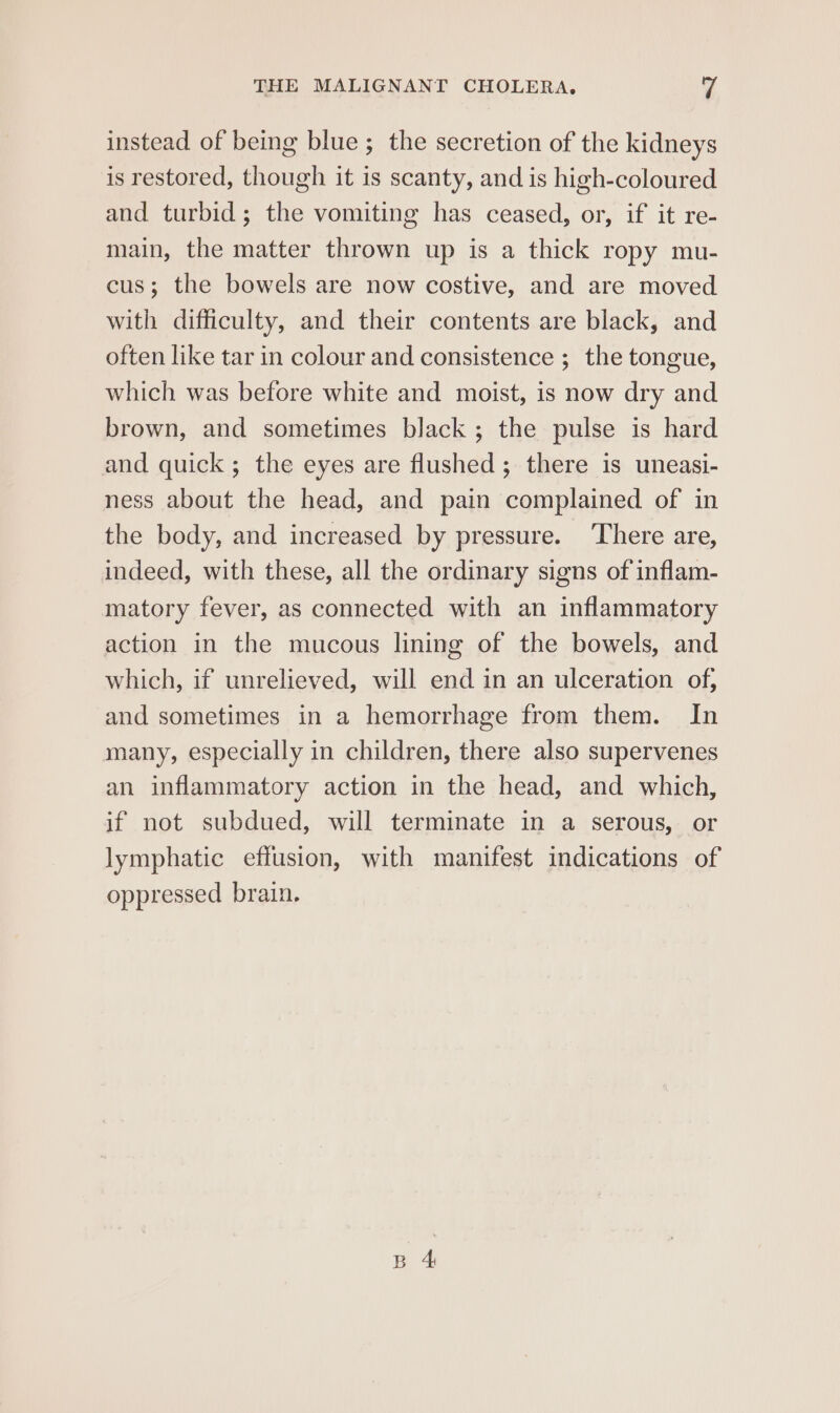 instead of being blue ; the secretion of the kidneys is restored, though it is scanty, and is high-coloured and turbid; the vomiting has ceased, or, if it re- main, the matter thrown up is a thick ropy mu- cus; the bowels are now costive, and are moved with difficulty, and their contents are black, and often like tar in colour and consistence ;_ the tongue, which was before white and moist, is now dry and brown, and sometimes black; the pulse is hard and quick ; the eyes are flushed ; there is uneasi- ness about the head, and pain complained of in the body, and increased by pressure. ‘There are, indeed, with these, all the ordinary signs of inflam- matory fever, as connected with an inflammatory action in the mucous lining of the bowels, and which, if unrelieved, will end in an ulceration of, and sometimes in a hemorrhage from them. In many, especially in children, there also supervenes an inflammatory action in the head, and which, if not subdued, will terminate in a serous, or lymphatic effusion, with manifest indications of oppressed brain.