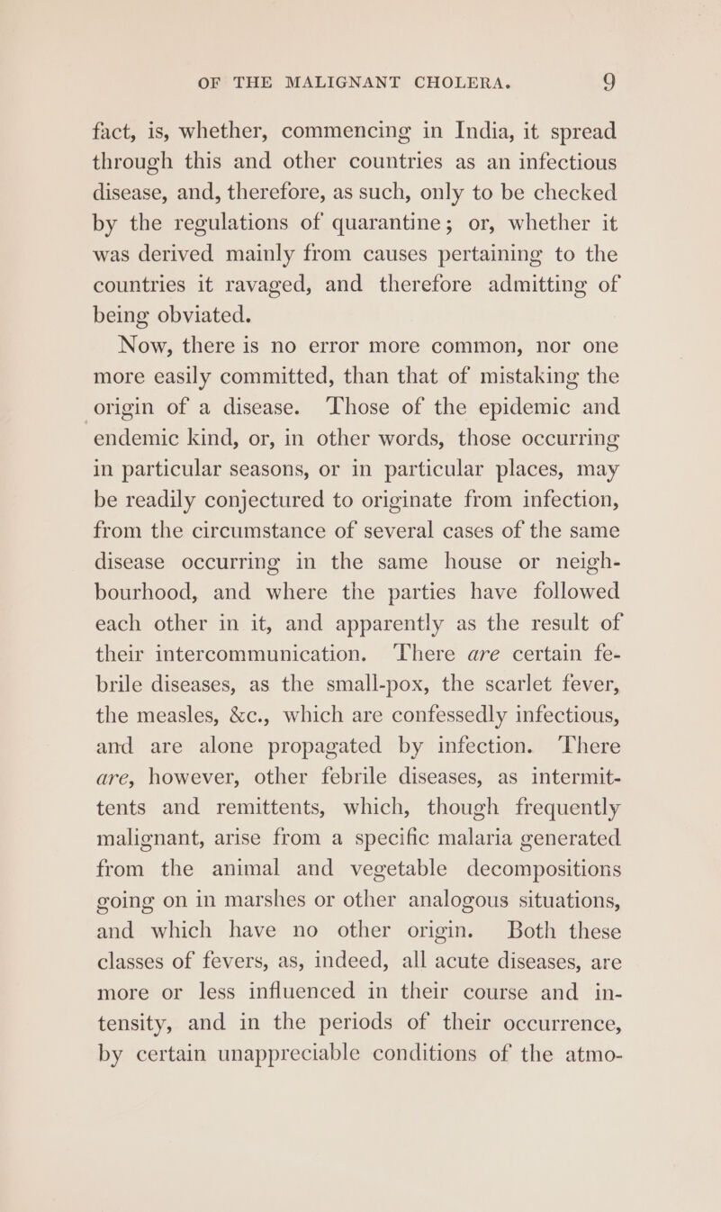 fact, is, whether, commencing in India, it spread through this and other countries as an infectious disease, and, therefore, as such, only to be checked by the regulations of quarantine; or, whether it was derived mainly from causes pertaining to the countries it ravaged, and therefore admitting of being obviated. Now, there is no error more common, nor one more easily committed, than that of mistaking the origin of a disease. ‘Those of the epidemic and endemic kind, or, in other words, those occurring in particular seasons, or in particular places, may be readily conjectured to originate from infection, from the circumstance of several cases of the same disease occurring in the same house or neigh- bourhood, and where the parties have followed each other in it, and apparently as the result of their intercommunication. ‘There are certain fe- brile diseases, as the small-pox, the scarlet fever, the measles, &amp;c., which are confessedly infectious, and are alone propagated by infection. ‘There are, however, other febrile diseases, as intermit- tents and remittents, which, though frequently malignant, arise from a specific malaria generated from the animal and vegetable decompositions going on in marshes or other analogous situations, and which have no other origin. Both these classes of fevers, as, indeed, all acute diseases, are more or less influenced in their course and in- tensity, and in the periods of their occurrence, by certain unappreciable conditions of the atmo-